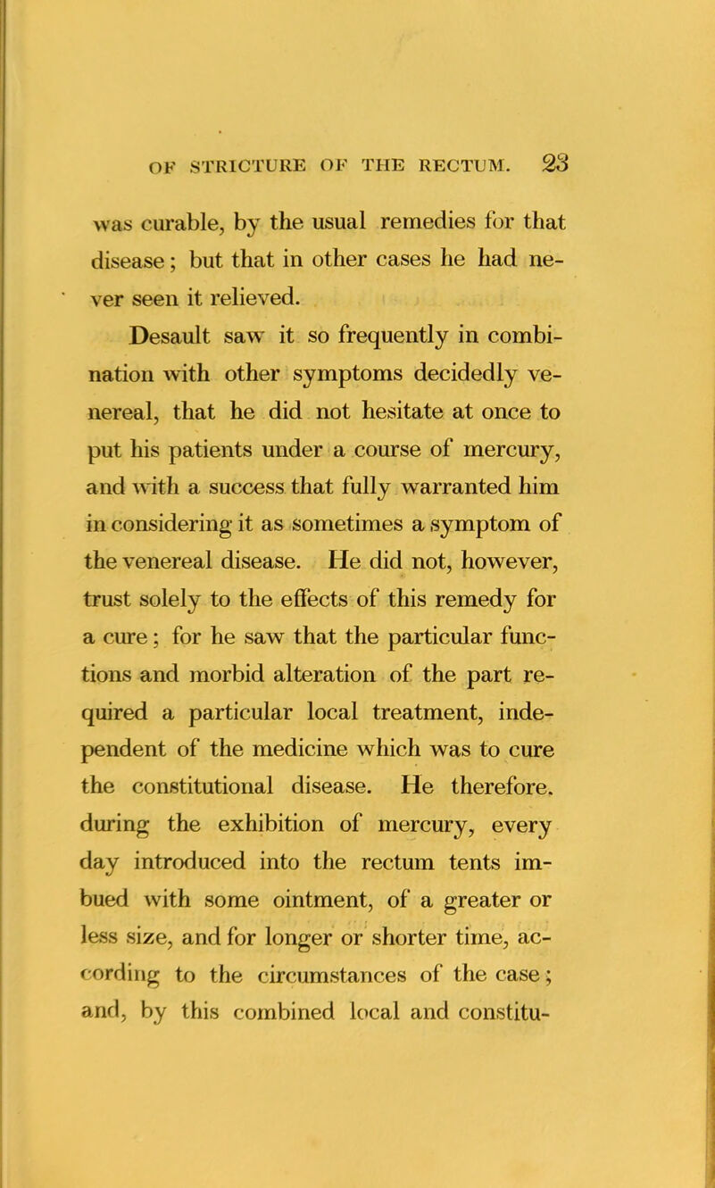 was curable, by the usual remedies for that disease; but that in other cases he had ne- ver seen it relieved. Desault saw it so frequently in combi- nation with other symptoms decidedly ve- nereal, that he did not hesitate at once to put his patients under a course of mercury, and with a success that fully warranted him in considering it as sometimes a symptom of the venereal disease. He did not, however, trust solely to the effects of this remedy for a cure; for he saw that the particular func- tions and morbid alteration of the part re- quired a particular local treatment, inde- pendent of the medicine which was to cure the constitutional disease. He therefore, during the exhibition of mercury, every day introduced into the rectum tents im- bued with some ointment, of a greater or less size, and for longer or shorter time, ac- cording to the circumstances of the case; and, by this combined local and constitu-