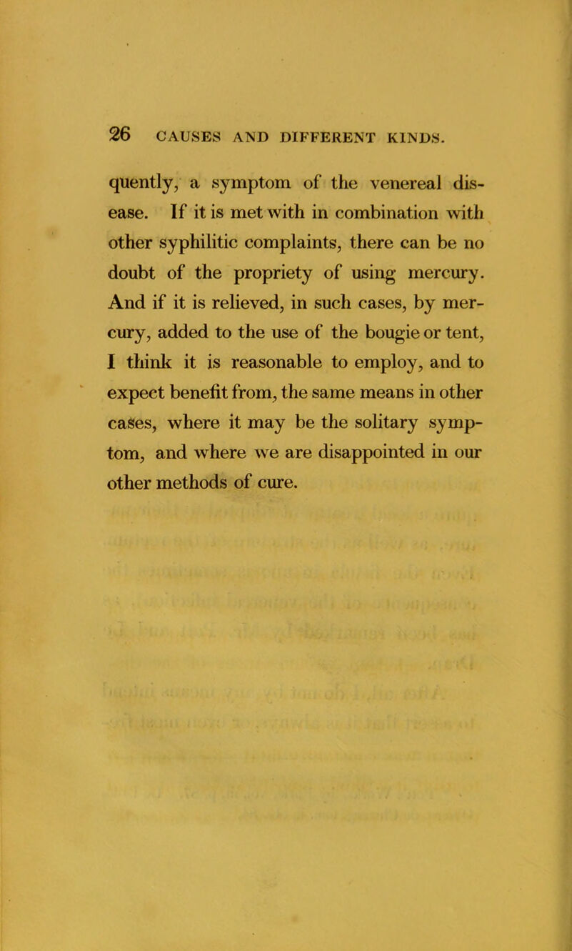 quently, a symptom of the venereal dis- ease. If it is met with in combination with other syphilitic complaints, there can be no doubt of the propriety of using mercury. And if it is relieved, in such cases, by mer- cury, added to the use of the bougie or tent, I think it is reasonable to employ, and to expect benefit from, the same means in other cases, where it may be the solitary symp- tom, and where we are disappointed in our other methods of cure.