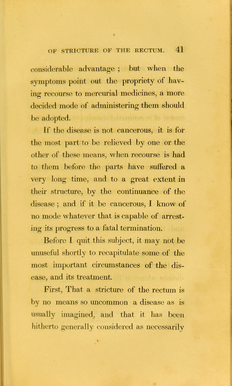 considerable advantage ; but when the symptoms point out the propriety of hav- ing recourse to mercurial medicines, a more decided mode of administering them should be adopted. If the disease is not cancerous, it is for the most part to be relieved by one or the other of these means, when recourse is had to them before the parts have suffered a very long time, and to a great extent in their structure, by the continuance of the disease; and if it be cancerous, I know of no mode whatever that is capable of arrest- ing its progress to a fatal termination. Before I quit this subject, it may not be unuseful shortly to recapitulate some of the most important circumstances of the dis- ease, and its treatment. First, That a stricture of the rectum is by no means so uncommon a disease as is usually imagined, and that it has been hitherto generally considered as necessarily