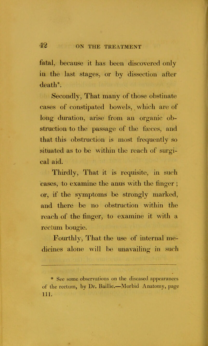 fatal, because it has been discovered only in the last stages, or by dissection after death*. Secondly, That many of those obstinate cases of constipated bowels, which are of long duration, arise from an organic ob- struction to the passage of the faeces, and that this obstruction is most frequently so situated as to be within the reach of surgi- cal aid. Thirdly, That it is requisite, in such cases, to examine the anus with the finger ; or, if the symptoms be strongly marked, and there be no obstruction within the reach of the finger, to examine it with a rectum bougie. Fourthly, That the use of internal me- dicines alone will be unavailing in such * See some observations on the diseased appearances of the rectum, by Ur. Baillie.—Morbid Anatomy, page 111.