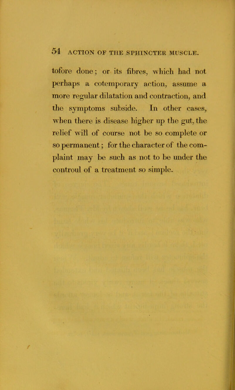 tofore done; or its fibres, which had not perhaps a cotemporary action, assume a more regular dilatation and contraction, and the symptoms subside. In other cases, when there is disease higher up the gut, the relief will of course not be so complete or so permanent; for the character of the com- plaint may be such as not to be under the controul of a treatment so simple.