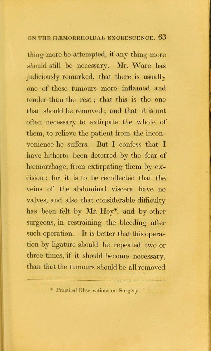 thing more be attempted, if any thing more should still be necessary. Mr. Ware has judiciously remarked, that there is usually one of these tumours more inflamed and tender than the rest; that this is the one that should be removed; and that it is not often necessary to extirpate the whole of them, to relieve the patient from the incon- venience he sulfers. But I confess that I have hitherto been deterred by the fear of haemorrhage, from extirpating them by ex- cision : for it is to be recollected that the veins of the abdominal viscera have no valves, and also that considerable difficulty has been felt by Mr. Hey*, and by other surgeons, in restraining the bleeding after such operation. It is better that this opera- tion by ligature should be repeated two or three times, if it should become necessary, than that the tumours should be all removed * Practical Observations on Surgery.