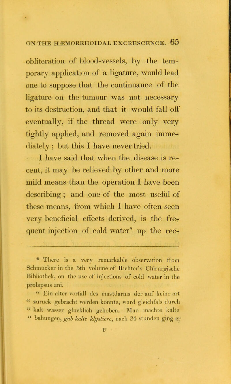 obliteration of blood-vessels, by the tem- porary application of a ligature, would lead one to suppose that the continuance of the ligature on the tumour was not necessary to its destruction, and that it would fall off eventually, if the thread were only very tightly applied, and removed again imme- diately ; but this I have never tried. I have said that when the disease is re- cent, it may be relieved by other and more mild means than the operation I have been describing; and one of the most useful of these means, from which I have often seen very beneficial effects derived, is the fre- quent injection of cold water* up the rec- * There is a very remarkable observation from Schmucker in the 5th volume of Richter’s Chirurgische Bibliothek, on the use of injections of cold water in the prolapsus ani. “ Ein alter vorfall des mastdarms der auf keine art “ zuruck gebracht werden konnte, ward gleichfals durch “ kalt wasser glucklich gehoben. Man mac.hte kalte “ bahungen, gab kalte Iclysliere, nacb 24< stunden ging er F