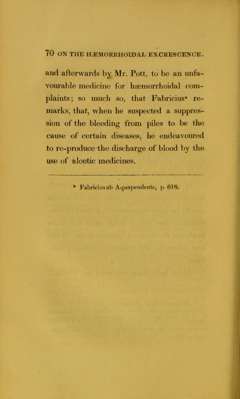 and afterwards by Mr. Pott, to be an unfa- vourable medicine for haemorrhoidal com- plaints; so much so, that, Fabricius* re- marks, that, when he suspected a suppres- sion of the bleeding from piles to be the cause of certain diseases, he endeavoured to re-produce the discharge of blood by the use of aloetic medicines. * Fabriciusab Aquapendente, p. 618.