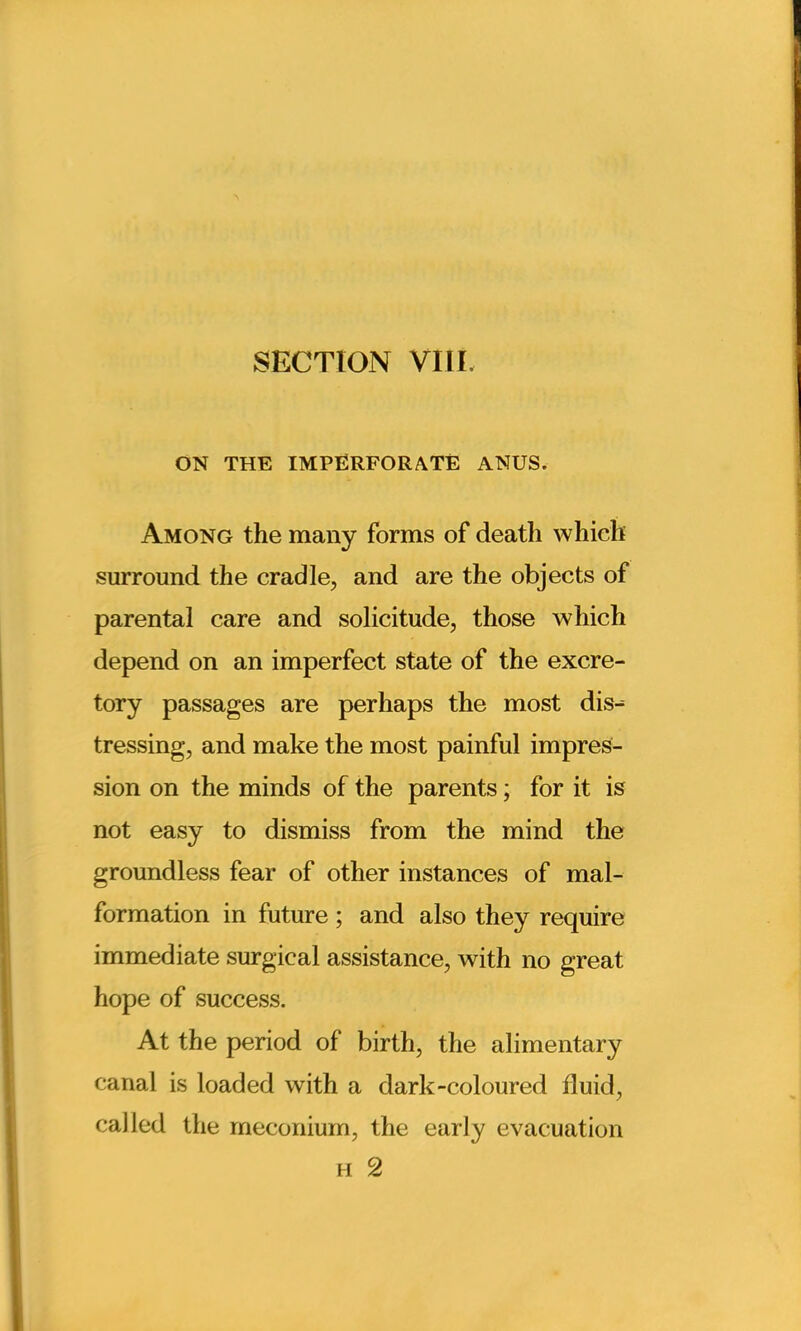 ON THE IMPERFORATE ANUS. Among the many forms of death which surround the cradle, and are the objects of parental care and solicitude, those which depend on an imperfect state of the excre- tory passages are perhaps the most dis^ tressing, and make the most painful impres- sion on the minds of the parents; for it is not easy to dismiss from the mind the groundless fear of other instances of mal- formation in future ; and also they require immediate surgical assistance, with no great hope of success. At the period of birth, the alimentary canal is loaded with a dark-coloured fluid, called the meconium, the early evacuation h 2