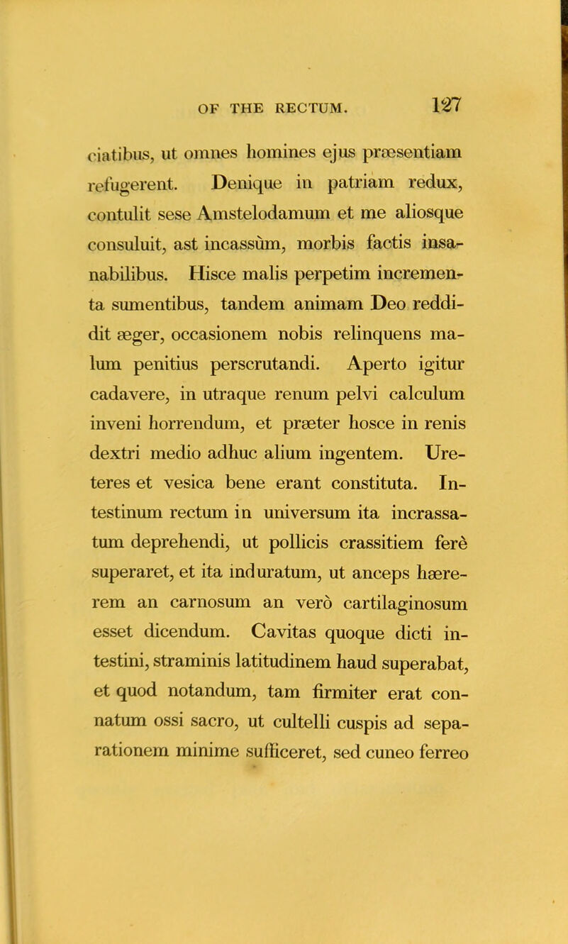 ciatibus, ut omnes homines ejus proesentiam refugerent. Denique in patriam redux, contulit sese Amstelodamum et me aliosque consuluit, ast incassum, morbis factis insa- nabilibus. Hisce malis perpetim incremen- ta sumentibus, tandem animam Deo reddi- dit rnger, occasionem nobis relinquens ma- lum penitius perscrutandi. Aperto igitur cadavere, in utraque renum pelvi calculum inveni horrendum., et prseter hosce in renis dextri medio adhuc alium ingentem. Ure- teres et vesica bene erant constituta. In- testinum rectum in universum ita incrassa- tum deprehendi, ut pollicis crassitiem fere superaret, et ita mduratum, ut anceps hsere- rem an carnosum an verb cartilaginosum esset dicendum. Cavitas quoque dicti in- testini, straminis latitudinem haud superabat, et quod notandum, tarn firmiter erat con- natum ossi sacro, ut cultelli cuspis ad sepa- rationem minime sufficeret, sed cuneo ferreo