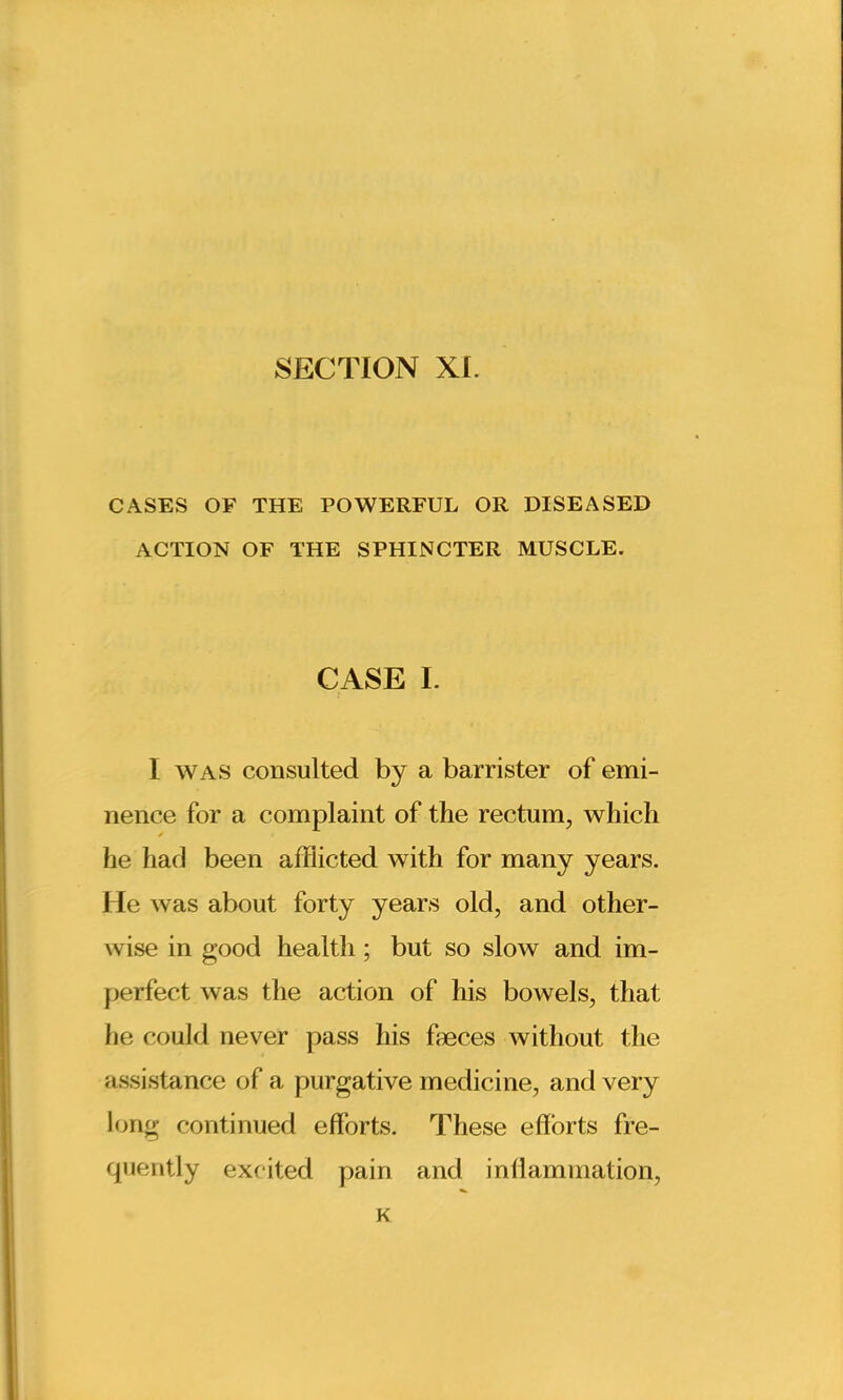 SECTION XI. CASES OF THE POWERFUL OR DISEASED ACTION OF THE SPHINCTER MUSCLE. CASE I. I was consulted by a barrister of emi- nence for a complaint of the rectum, which ✓ he had been afflicted with for many years. He was about forty years old, and other- wise in good health ; but so slow and im- perfect was the action of his bowels, that lie could never pass his faeces without the assistance of a purgative medicine, and very long continued efforts. These efforts fre- quently excited pain and inflammation, K