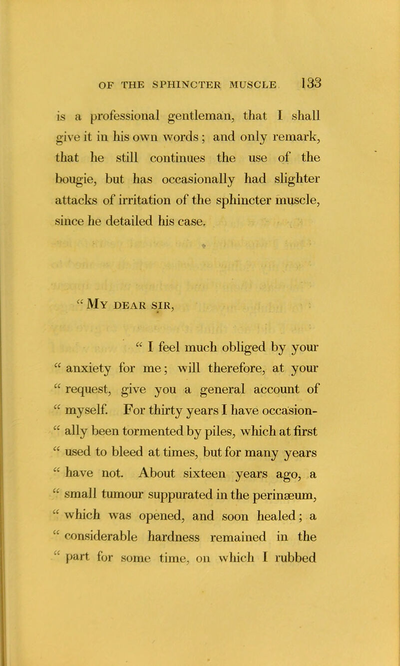 is a professional gentleman, that I shall give it in his own words ; and only remark, that he still continues the use of the bougie, but has occasionally had slighter attacks of irritation of the sphincter muscle, since he detailed his case. “ My dear sir, “ I feel much obliged by your “ anxiety for me; will therefore, at your “ request, give you a general account of “ myself. For thirty years I have occasion- “ ally been tormented by piles, which at first “ used to bleed at times, but for many years cc have not. About sixteen years ago, a “ small tumour suppurated in the peringeum, “ which was opened, and soon healed; a  considerable hardness remained in the part for some time, on which I rubbed