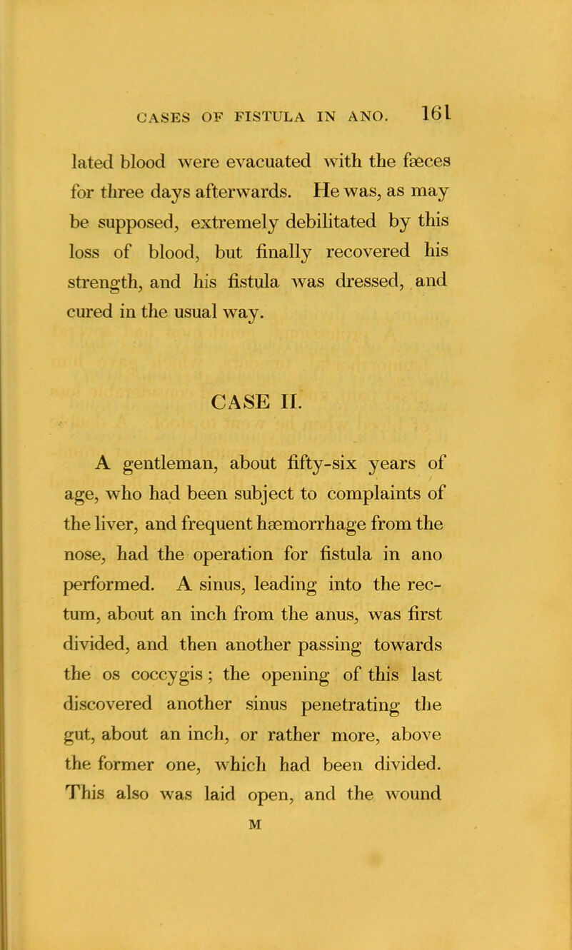 lated blood were evacuated with the faeces for three days afterwards. He was, as may be supposed, extremely debilitated by this loss of blood, but finally recovered his strength, and his fistula was dressed, and cured in the usual way. CASE II. A gentleman, about fifty-six years of age, who had been subject to complaints of the liver, and frequent haemorrhage from the nose, had the operation for fistula in ano performed. A sinus, leading into the rec- tum, about an inch from the anus, was first divided, and then another passing towards the os coccygis ; the opening of this last discovered another sinus penetrating the gut, about an inch, or rather more, above the former one, which had been divided. This also was laid open, and the wound M