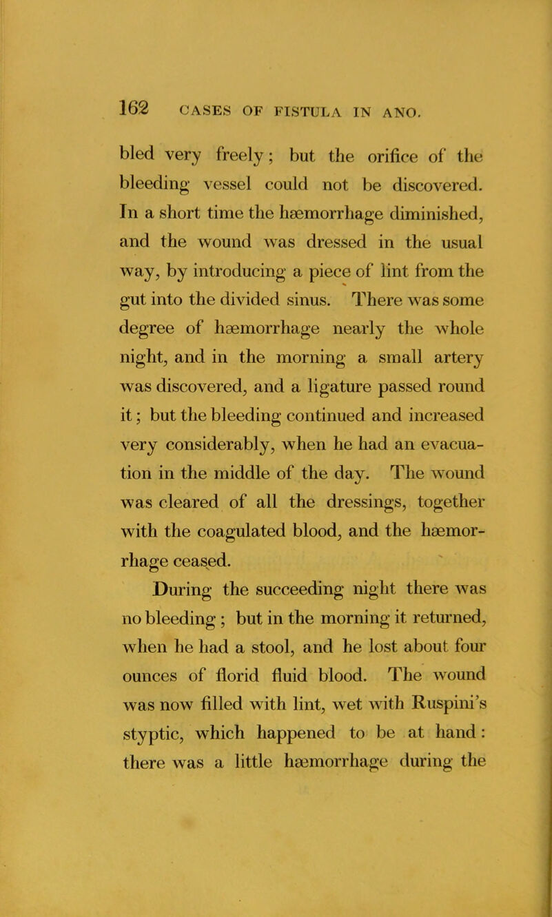 bled very freely; but the orifice of the bleeding vessel could not be discovered. In a short time the haemorrhage diminished, and the wound was dressed in the usual way, by introducing a piece of lint from the gut into the divided sinus. There was some degree of haemorrhage nearly the whole night, and in the morning a small artery was discovered, and a ligature passed round it; but the bleeding continued and increased very considerably, when he had an evacua- tion in the middle of the day. The wound was cleared of all the dressings, together with the coagulated blood, and the haemor- rhage ceased. During the succeeding night there was no bleeding ; but in the morning it returned, when he had a stool, and he lost about four ounces of florid fluid blood. The wound was now filled with lint, wet with Ruspini’s styptic, which happened to be at hand: there was a little haemorrhage during the