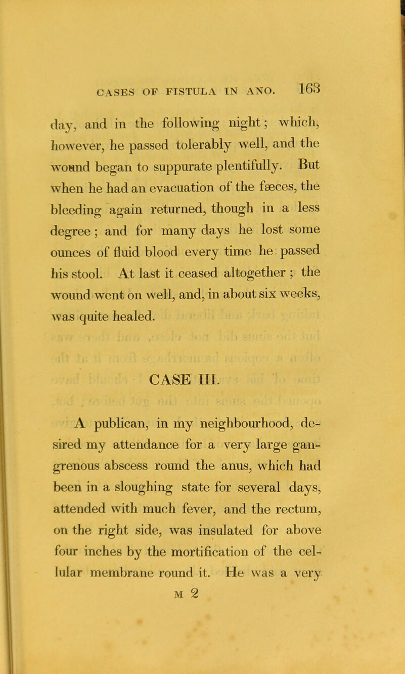 day, and in the following night; which, however, he passed tolerably well, and the wound began to suppurate plentifully- But when he had an evacuation of the faeces, the bleeding again returned, though in a less degree; and for many days he lost some ounces of fluid blood every time he passed his stool. At last it ceased altogether ; the wound went on well, and, in about six weeks, was quite healed. CASE III. A publican, in my neighbourhood, de- sired my attendance for a very large gan- grenous abscess round the anus, which had been in a sloughing state for several days, attended with much fever, and the rectum, on the right side, was insulated for above four inches by the mortification of the cel- lular membrane round it. He was a very M 2