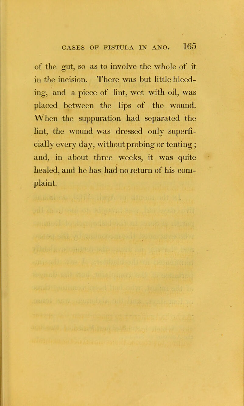 of the gut, so as to involve the whole of it in the incision. There was but little bleed- ing, and a piece of lint, wTet with oil, w as placed between the lips of the wound. When the suppuration had separated the lint, the wound was dressed only superfi- cially every day, without probing or tenting; and, in about three weeks, it was quite healed, and he has had no return of his com- plaint.