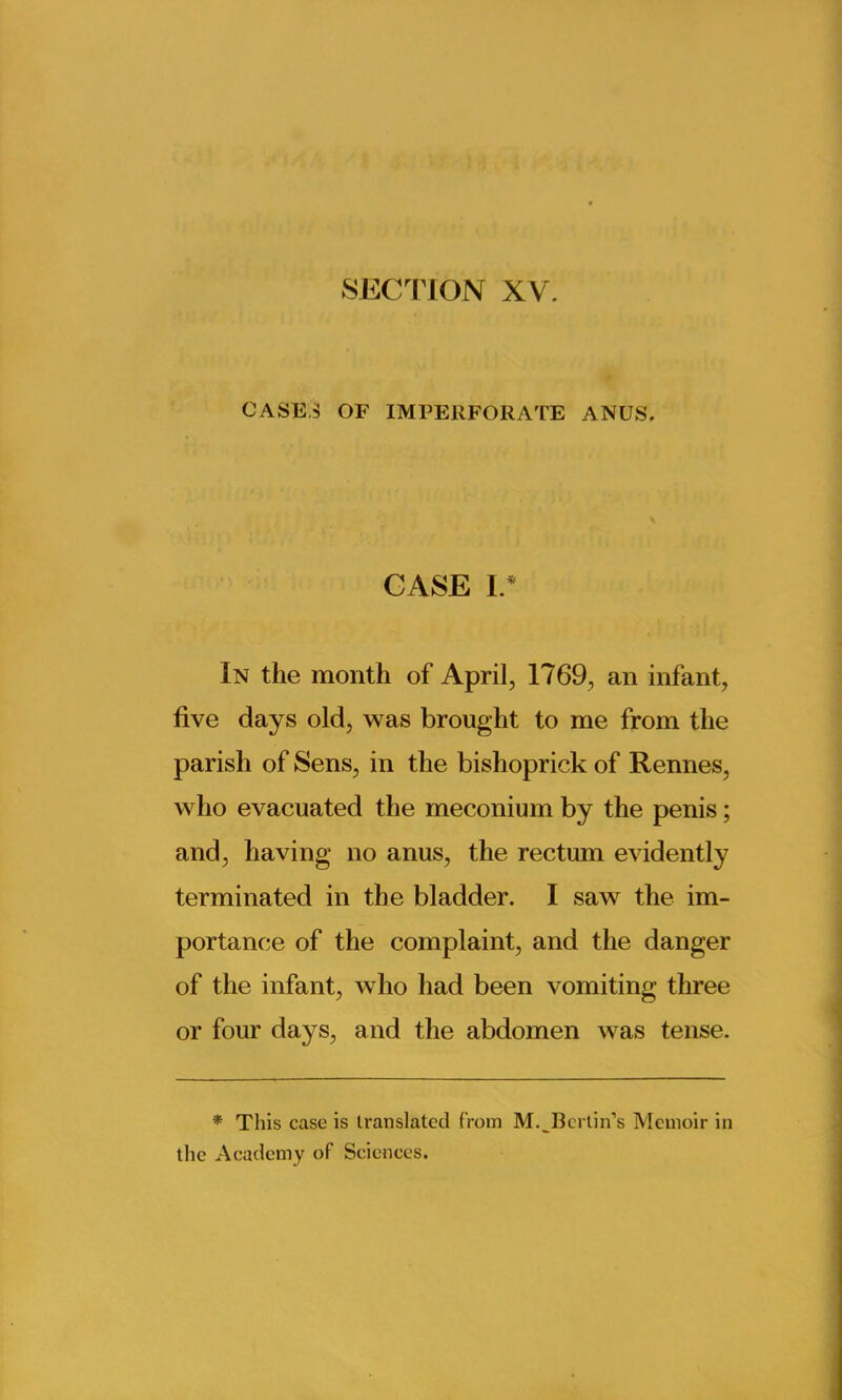 SECTION XV. CASE,3 OF IMPERFORATE ANUS. CASE I.* In the month of April, 1769, an infant, five days old, was brought to me from the parish of Sens, in the bishoprick of Rennes, who evacuated the meconium by the penis; and, having no anus, the rectum evidently terminated in the bladder. I saw the im- portance of the complaint, and the danger of the infant, who had been vomiting three or four days, and the abdomen was tense. * This case is translated from M.^Berlin’s Memoir in the Academy of Sciences.