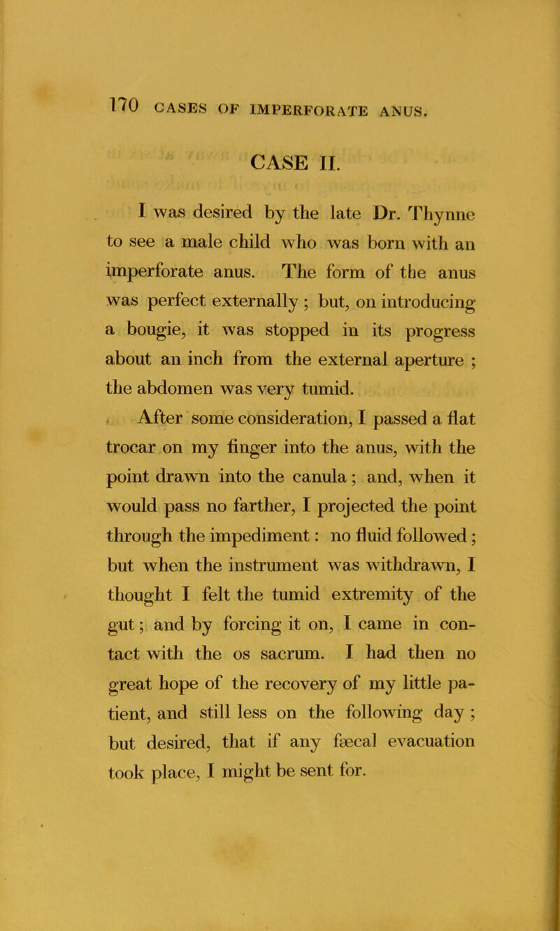 CASE II. I was desired by the late Dr. Thynne to see a male child who was born with an imperforate anus. The form of the anus was perfect externally ; but, on introducing a bougie, it was stopped in its progress about an inch from the external aperture ; the abdomen was very tumid. After some consideration, I passed a flat trocar on my finger into the anus, with the point drawn into the canula; and, when it would pass no farther, I projected the point through the impediment: no fluid followed; but when the instrument was withdrawn, I thought I felt the tumid extremity of the gut; and by forcing it on, I came in con- tact with the os sacrum. I had then no great hope of the recovery of my little pa- tient, and still less on the following day ; but desired, that if any faecal evacuation took place, I might be sent for.