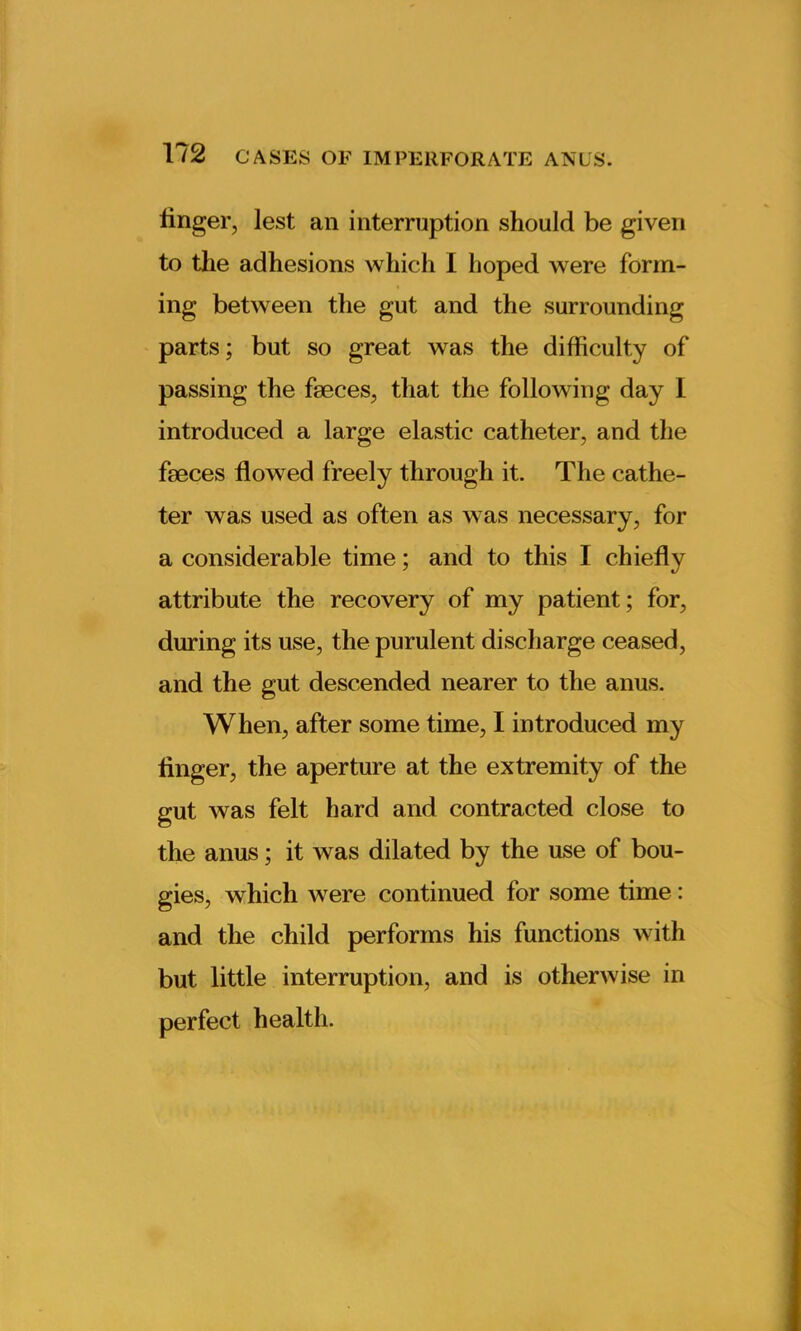 Unger, lest an interruption should be given to the adhesions which I hoped were form- ing between the gut and the surrounding parts; but so great was the difficulty of passing the faeces, that the following day I introduced a large elastic catheter, and the faeces flowed freely through it. The cathe- ter was used as often as was necessary, for a considerable time; and to this I chiefly attribute the recovery of my patient; for, during its use, the purulent discharge ceased, and the gut descended nearer to the anus. When, after some time, I introduced my finger, the aperture at the extremity of the gut was felt hard and contracted close to the anus; it was dilated by the use of bou- gies, which were continued for some time: and the child performs his functions with but little interruption, and is otherwise in perfect health.