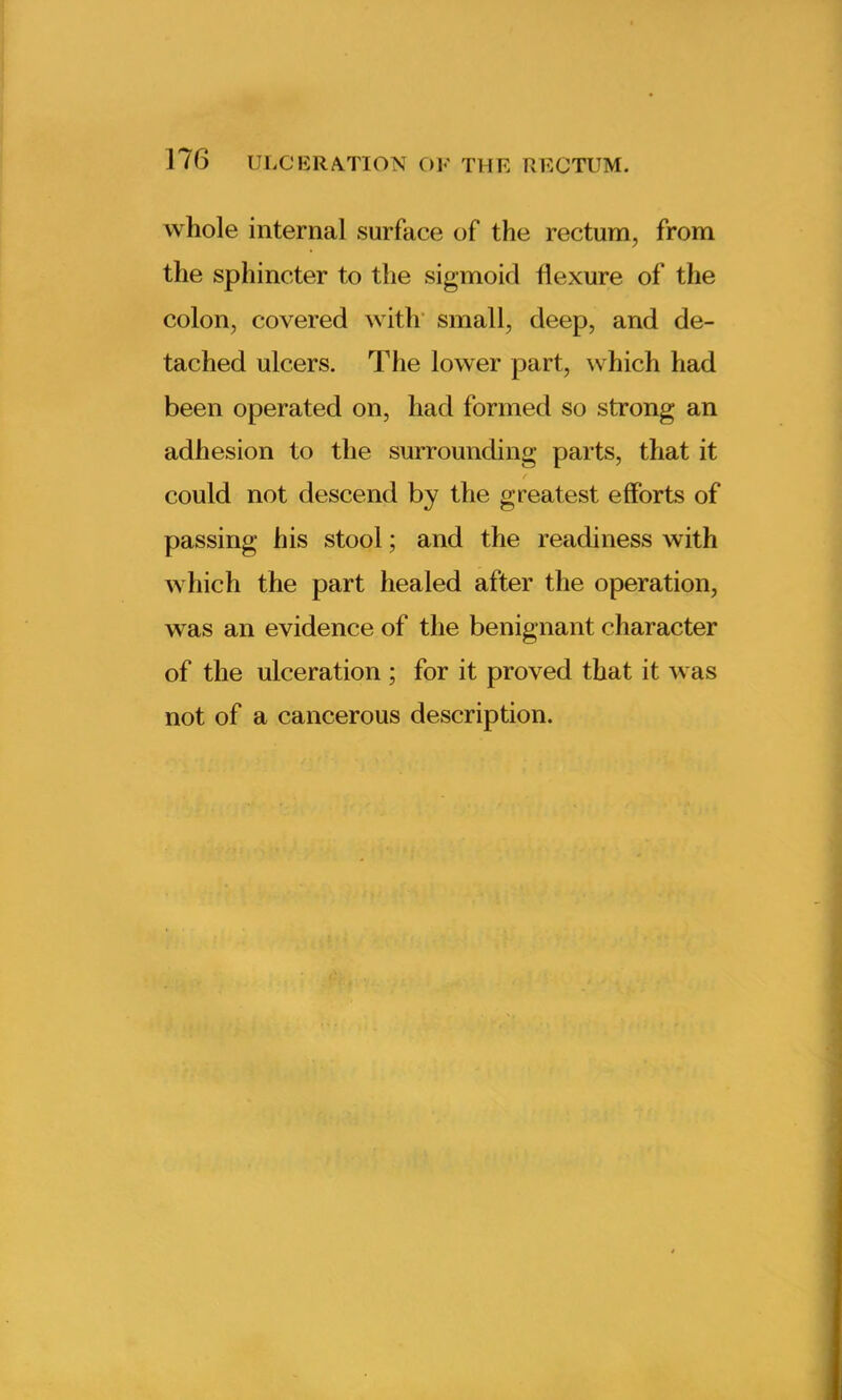 whole internal surface of the rectum, from the sphincter to the sigmoid flexure of the colon, covered with small, deep, and de- tached ulcers. The lower part, which had been operated on, had formed so strong an adhesion to the surrounding parts, that it could not descend by the greatest efforts of passing his stool; and the readiness with which the part healed after the operation, was an evidence of the benignant character of the ulceration ; for it proved that it was not of a cancerous description.