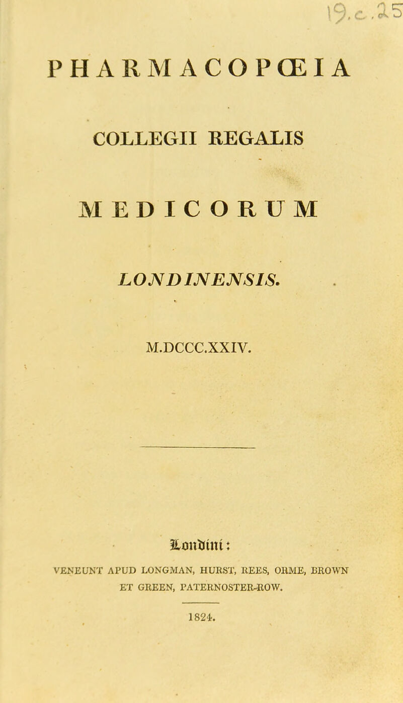 I9.C.A5 P H A 11 M A C O P GE I A COLLEGII REGALIS MEDICORUM LOMD IN ENSIS. M.DCCC.XXIV. imiiinm: VENEUNT APUD LONGMAN, HURST, REES, ORME, I3ROWN ET GREEN, PATERNOSTER-ROW. 1824.