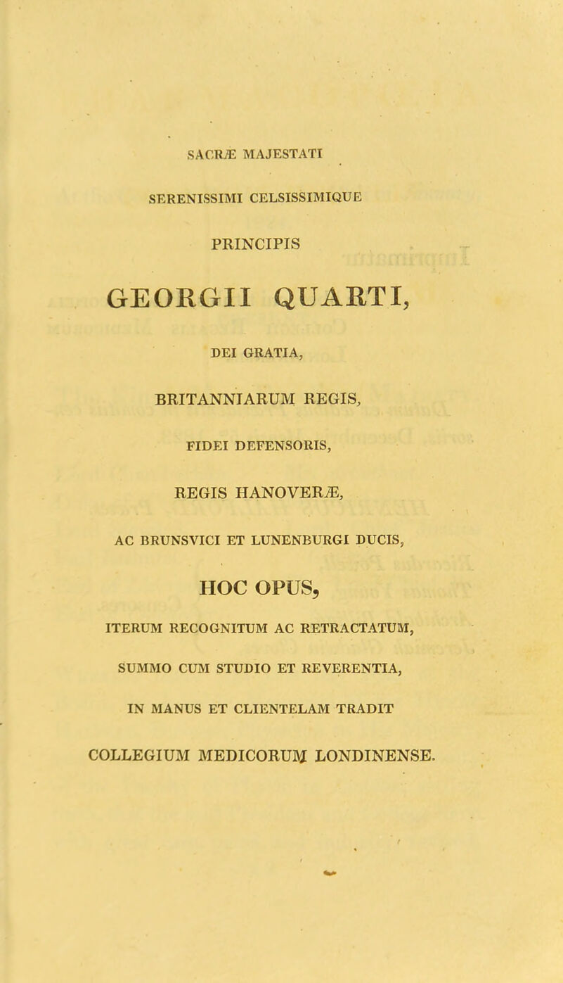 SACRffi MAJESTATI SERENISSIMI CELSISSIMIQUE PRINCIPIS GEORGII QUARTI, DEI GRATIA, BRITANNIARUM REGIS, FIDEI DEFENSORIS, REGIS HANOVERA2, AC BRUNSVICI ET LUNENBURGI DUCIS, HOC OPUS, ITERUM RECOGNITUM AC RETRACTATUM, SUMMO CUM STUDIO ET REVERENTIA, IN MANUS ET CLIENTELAM TRADIT COLLEGIUM MEDICORUM LONDINENSE.