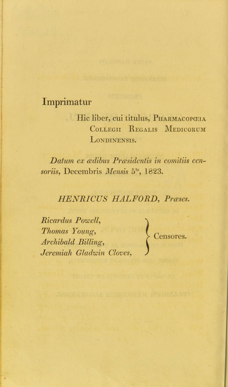 Imprimatur Hic liber, cui titulus, Pharmacopceia Collegii Regalis Medicorum Londinensis. Datum ex aedibus Praesidentis in comitiis cen- soriis, Decembris Mensis 5t0, 1823. HENRICUS HALFORD, Prceses. Ricardus Powell, Thomas Young, Archibald Billing, Jeremiali Gladwin Cloves, ) Censores.