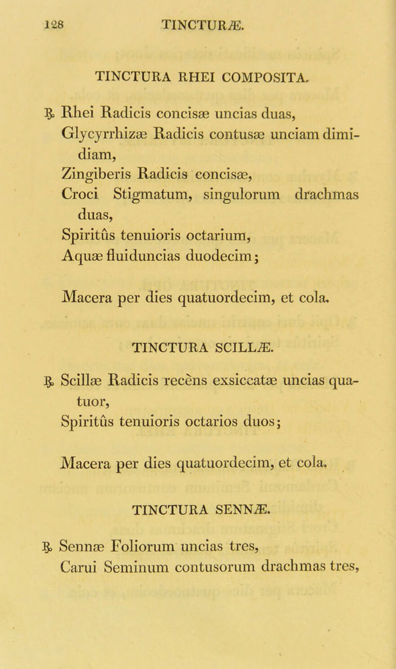 TINCTURA RHEI COMPOSITA. Rhei Radicis concisae uncias duas, Glycyrrhizae Radicis contusae unciam dimi- diam, Zingiberis Radicis concisae, Croci Stigmatum, singulorum drachmas duas, Spiritus tenuioris octarium, Aquae fluiduncias duodecim; Macera per dies quatuordecim, et cola. TINCTURA SCILLA. Scillae Radicis recens exsiccatae uncias qua- tuor, Spiritus tenuioris octarios duos; Macera per dies quatuordecim, et cola. TINCTURA SENNiE. & Sennae Foliorum uncias tres, Carui Seminum contusorum drachmas tres.