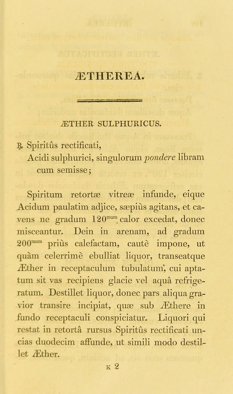 iETHEREA. iETHER SULPHURICUS. §, Spiritus rectificati, Acidi sulphurici, singulorum pondere libram cum semisse; Spiritum retortas vitreae infunde, eique Acidum paulatim adjice, saepius agitans, et ca- vens ne gradum 120mum calor excedat, donec misceantur. Dein in arenam, ad gradum 200mnm prius calefactam, caute impone, ut quam celerrime ebulliat liquor, transeatque iEther in receptaculum tubulatum’, cui apta- tum sit vas recipiens glacie vel aqua refrige- ratum. Destillet liquor, donec pars aliqua gra- vior transire incipiat, quae sub fEthere in fundo receptaculi conspiciatur. Liquori qui restat in retorta rursus Spiritus rectificati un- cias duodecim affunde, ut simili modo destil- let iEther. k 2