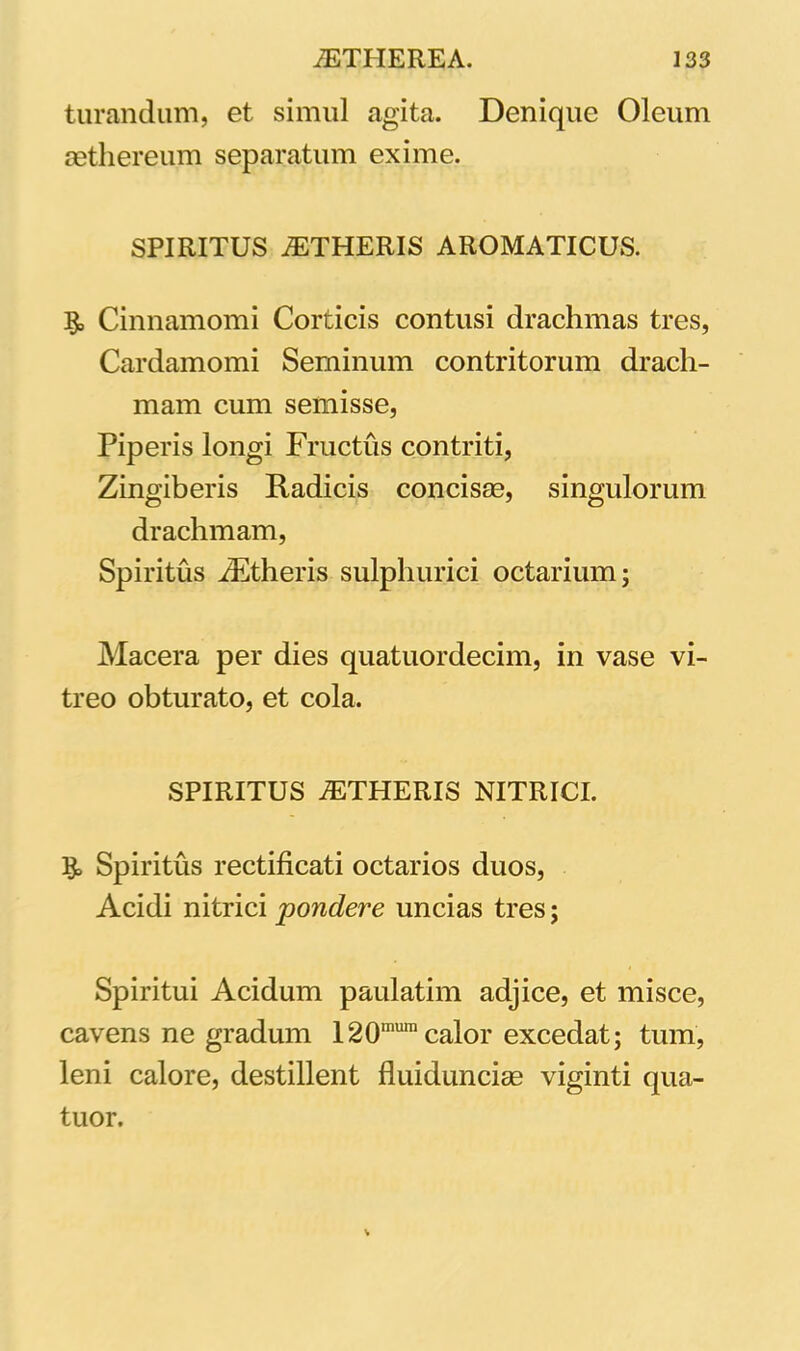 turandum, et simul agita. Denique Oleum aethereum separatum exime. SPIRITUS AETHERIS AROMATICUS. Cinnamomi Corticis contusi drachmas tres, Cardamomi Seminum contritorum drach- mam cum semisse, Piperis longi Fructus contriti, Zingiberis Radicis concisse, singulorum drachmam, Spiritus ZEtheris sulphurici octarium; Macera per dies quatuordecim, in vase vi- treo obturato, et cola. SPIRITUS AETHERIS NITRICI. §> Spiritus rectificati octarios duos, Acidi nitrici 'pondere uncias tres; Spiritui Acidum paulatim adjice, et misce, cavens ne gradum 120mumcalor excedat; tum, leni calore, destillent fluiduncise viginti qua- tuor.