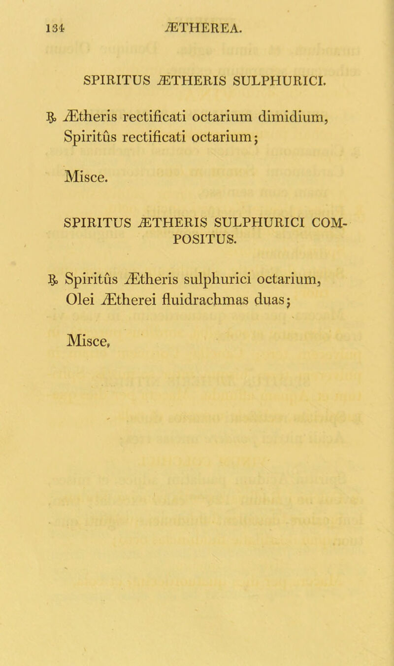 SPIRITUS AETPIERIS SULPPIURICI. iEtheris rectificati octarium dimidium, Spiritus rectificati octarium; Misce. SPIRITUS AETHERIS SULPHURICI COM- POSITUS. ?o Spiritus iEtheris sulphurici octarium, Olei iEtherei fluidrachmas duas; Misce,