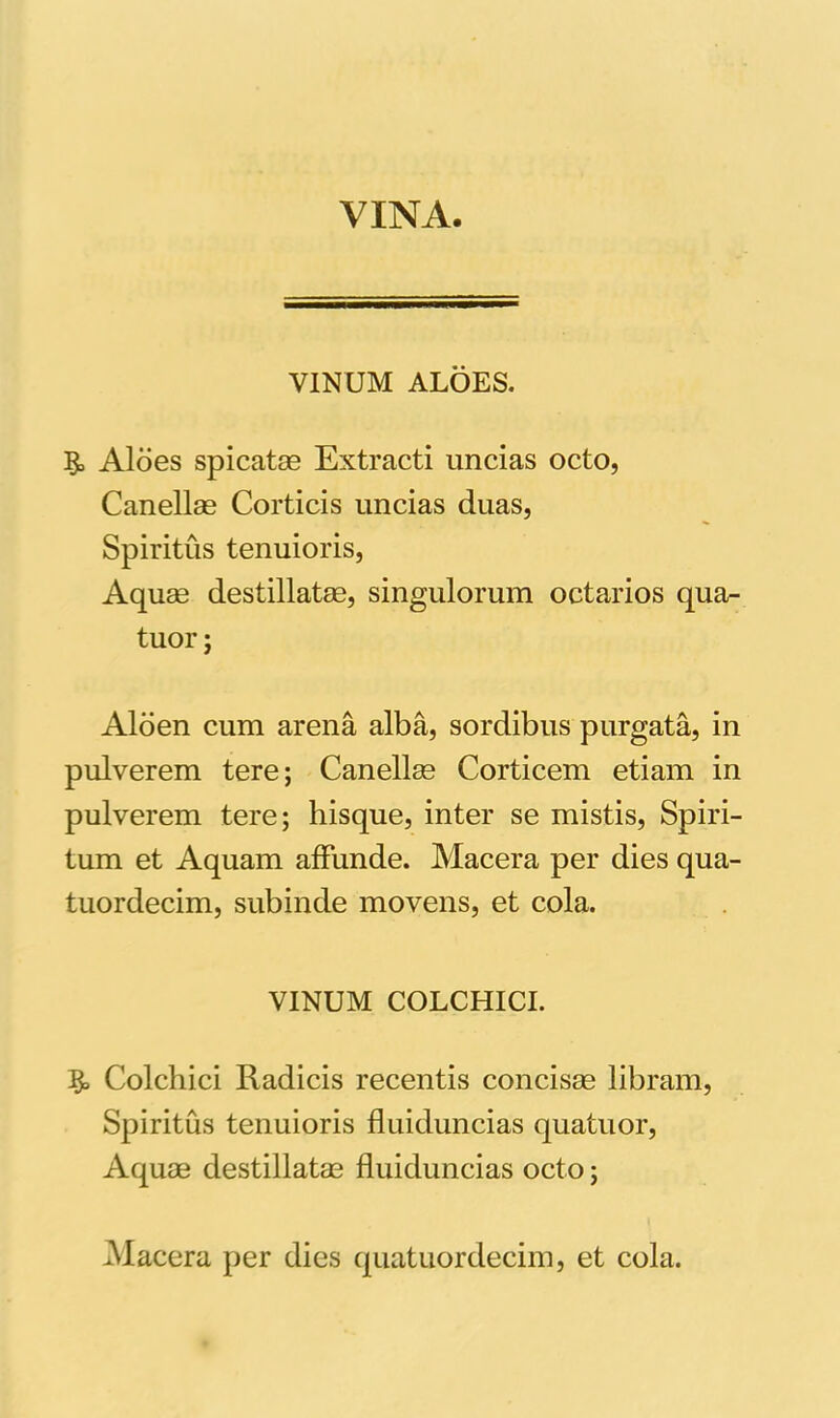 VINA. VINUM ALOES. Aloes spicatas Extracti uncias octo, Canellag Corticis uncias duas, Spiritus tenuioris, Aquas destillatas, singulorum octarios qua- tuor; Aloen cum arena alba, sordibus purgata, in pulverem tere; Canellas Corticem etiam in pulverem tere; hisque, inter se mistis, Spiri- tum et Aquam affunde. Macera per dies qua- tuordecim, subinde movens, et cola. VINUM COLCHICI. Colchici Radicis recentis concisse libram, Spiritus tenuioris fluiduncias quatuor, Aquae destillatas fluiduncias octo;