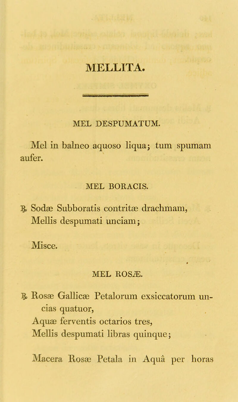 MELLITA MEL DESPUMATUM. Mei in balneo aquoso liqua; tum spumam aufer. MEL BORACIS. Sodae Subboratis contritae drachmam, Mellis despumati unciam; Misce. MEL ROS^. & Rosae Gallicae Petalorum exsiccatorum un- cias quatuor, Aquae ferventis octarios tres, Mellis despumati libras quinque; Macera Rosae Petala in Aqua per horas