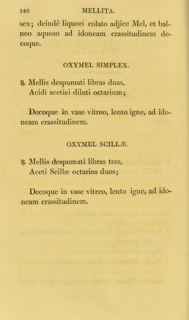 sex; deinde liquori colato adjice Mei, et bal- neo aquoso ad idoneam crassitudinem de- coque. OXYMEL SIMPLEX. 5, Mellis despumati libras duas, Acidi acetici diluti octarium; Decoque in vase vitreo, lento igne, ad ido- neam crassitudinem. OXYMEL SCILLiE. Mellis despumati libras tres, Aceti Scillas octarios duos; Decoque in vase vitreo, lento igne, ad ido- neam crassitudinem.