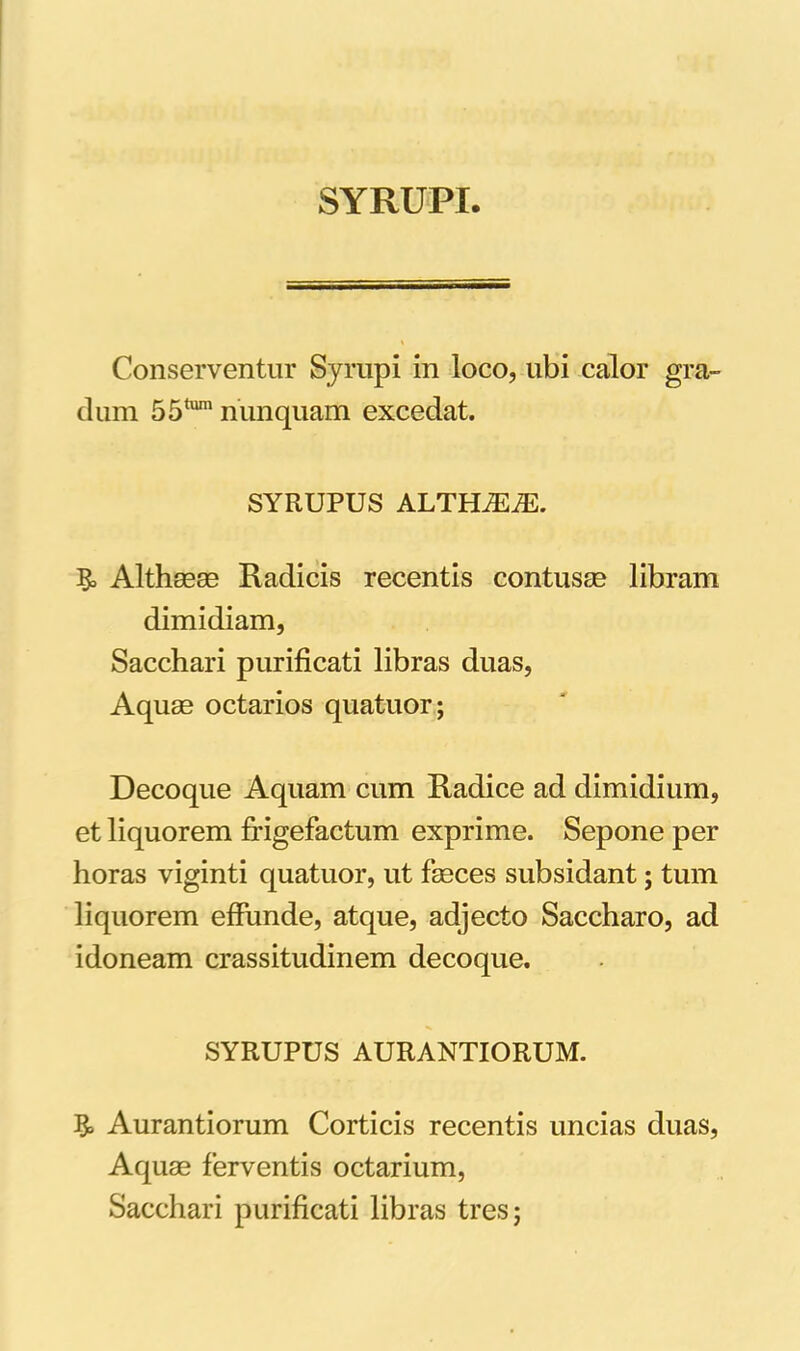 SYRUPI. Conserventur Syrupi in loco, ubi calor gra- dum 55tum nunquam excedat. SYRUPUS ALTHiEiE. Althaeae Radicis recentis contusae libram dimidiam, Sacchari purificati libras duas, Aquae octarios quatuor; Decoque Aquam cum Radice ad dimidium, et liquorem ff igefactum exprime. Sepone per horas viginti quatuor, ut faeces subsidant; tum liquorem effunde, atque, adjecto Saccharo, ad idoneam crassitudinem decoque. SYRUPUS AURANTIORUM. !$> Aurantiorum Corticis recentis uncias duas, Aquae ferventis octarium, Sacchari purificati libras tres;