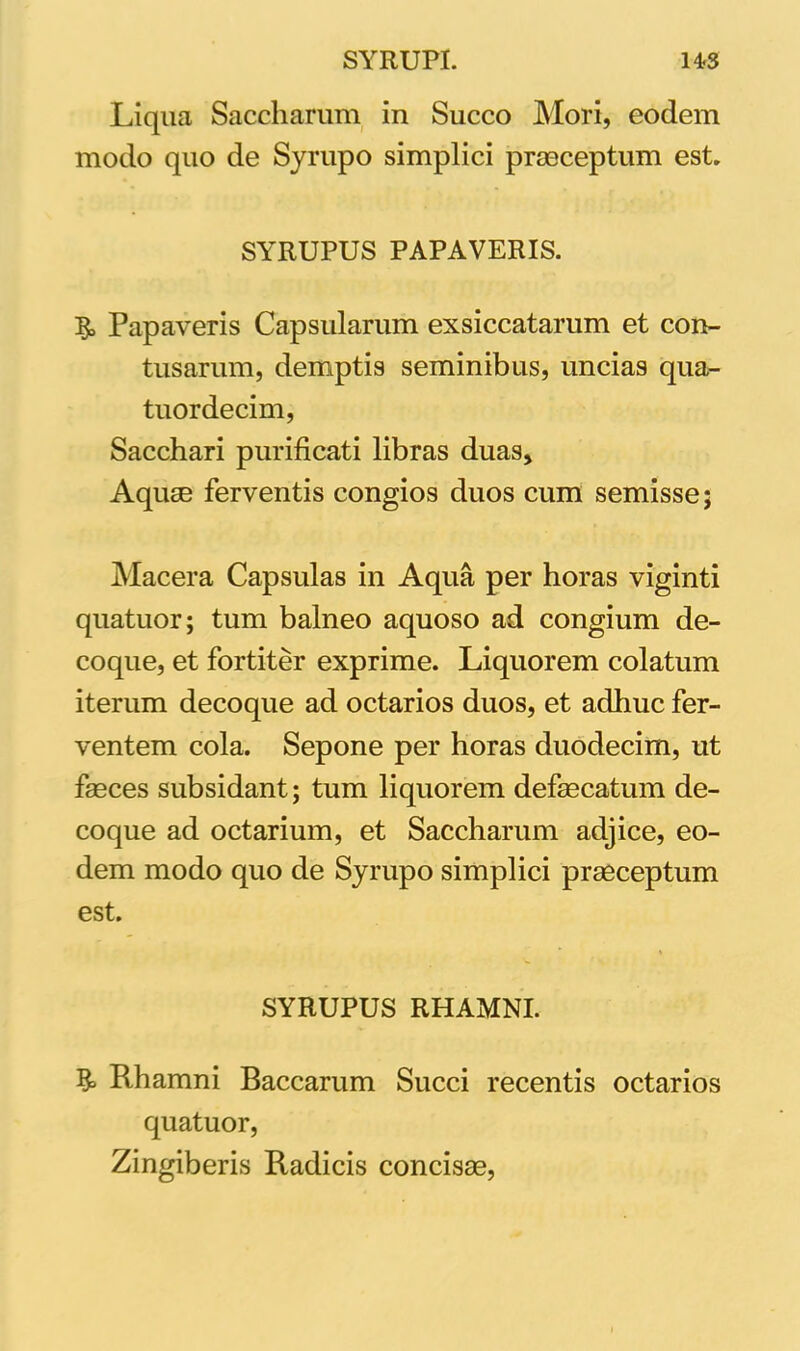 Liqua Saccharum in Succo Mori, eodem modo quo de Syrupo simplici praeceptum est. SYRUPUS PAPAVERIS. Papaveris Capsularum exsiccatarum et con- tusarum, demptis seminibus, uncias qua- tuordecim, Sacchari purificati libras duas. Aquae ferventis congios duos cum semisse; Macera Capsulas in Aqua per horas viginti quatuor; tum balneo aquoso ad congium de- coque, et fortiter exprime. Liquorem colatum iterum decoque ad octarios duos, et adhuc fer- ventem cola. Sepone per horas duodecim, ut faeces subsidant; tum liquorem defaecatum de- coque ad octarium, et Saccharum adjice, eo- dem modo quo de Syrupo simplici praeceptum est. SYRUPUS RHAMNI. & Rhamni Baccarum Succi recentis octarios quatuor, Zingiberis Radicis concis®,