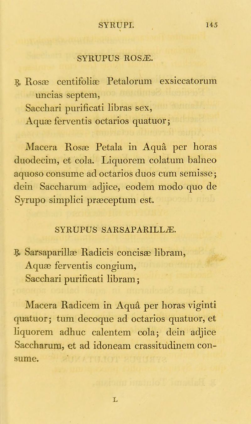 SYRUPUS ROSJE. Rosae centifoliae Petalorum exsiccatorum uncias septem, Sacchari purificati libras sex, Aquae ferventis octarios quatuor; Macera Rosae Petala in Aqua per horas duodecim, et cola. Liquorem colatum balneo aquoso consume ad octarios duos cum semisse; dein Saccharum adjice, eodem modo quo de Syrupo simplici praeceptum est. SYRUPUS SARSAPARILLiE. Sarsaparillae Radicis concisae libram, Aquae ferventis congium, Sacchari purificati libram; Macera Radicem in Aquci per horas viginti quatuor; tum decoque ad octarios quatuor, et liquorem adhuc calentem cola; dein adjice Saccharum, et ad idoneam crassitudinem con- sume. L