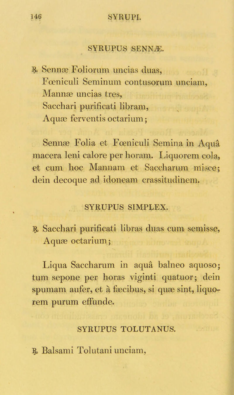 SYRUPUS SENNiE. $> Sennae Foliorum uncias duas, Foeniculi Seminum contusorum unciam, Mannae uncias tres, Sacchari purificati libram, Aquae ferventis octarium; Sennae Folia et Foeniculi Semina in Aqua macera leni calore per horam. Liquorem cola, et cum hoc Mannam et Saccharum misce; dein decoque ad idoneam crassitudinem. SYRUPUS SIMPLEX. & Sacchari purificati libras duas cum semisse, Aquae octarium; Liqua Saccharum in aqua balneo aquoso; tum sepone per horas viginti quatuor; dein spumam aufer, et a faecibus, si quae sint, liquo- rem purum effunde. SYRUPUS TOLUTANUS. §> Balsami Tolutani unciam,
