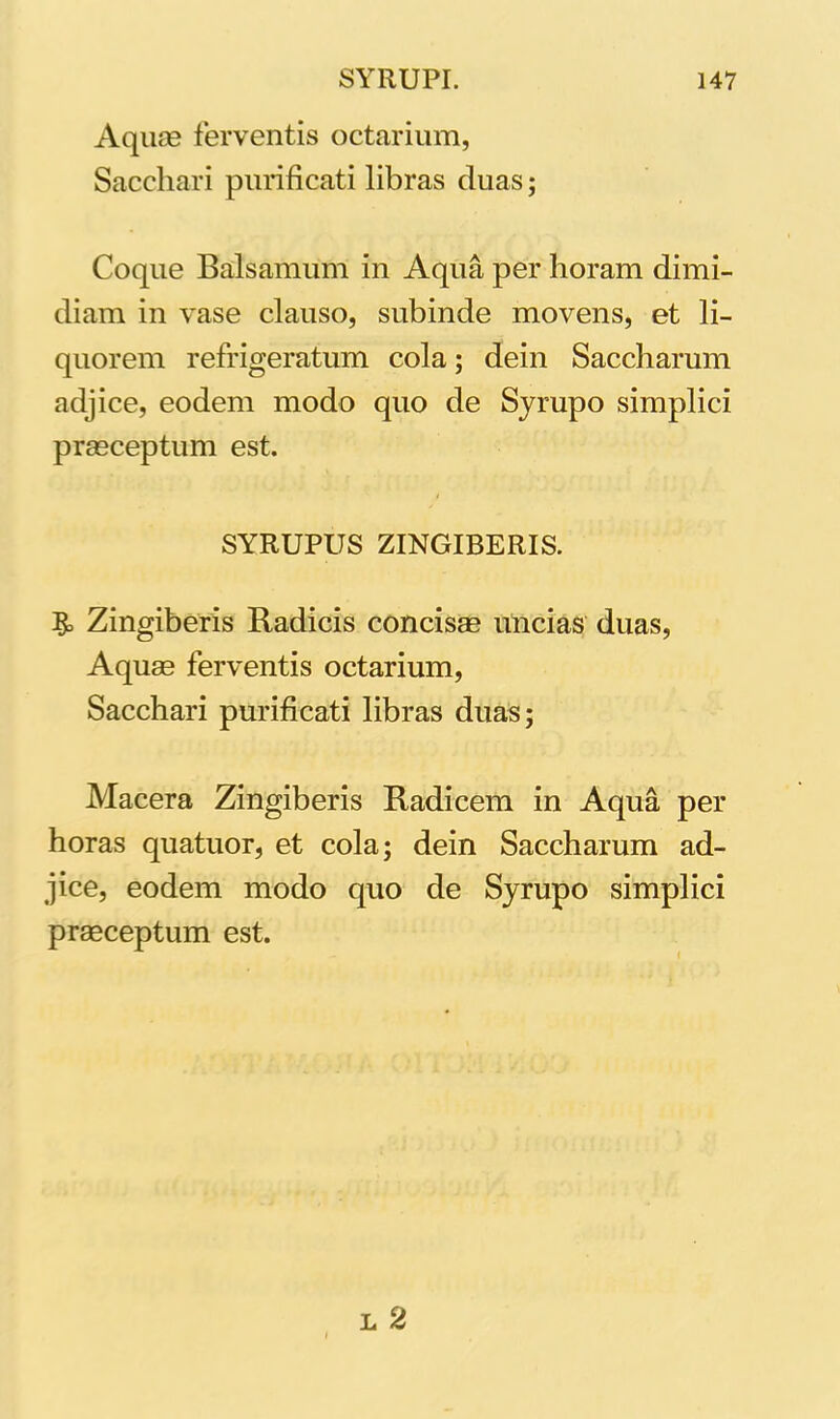 Aquas ferventis octarium, Sacchari purificati libras duas; Coque Balsamum in Aqua per horam dimi- diam in vase clauso, subinde movens, et li- quorem refrigeratum cola; dein Saccharum adjice, eodem modo quo de Syrupo simplici prasceptum est. SYRUPUS ZINGIBERIS. Zingiberis Radicis concisas uncias duas, Aquas ferventis octarium, Sacchari purificati libras duas; Macera Zingiberis Radicem in Aqua per horas quatuor, et cola; dein Saccharum ad- jice, eodem modo quo de Syrupo simplici praeceptum est. l 2