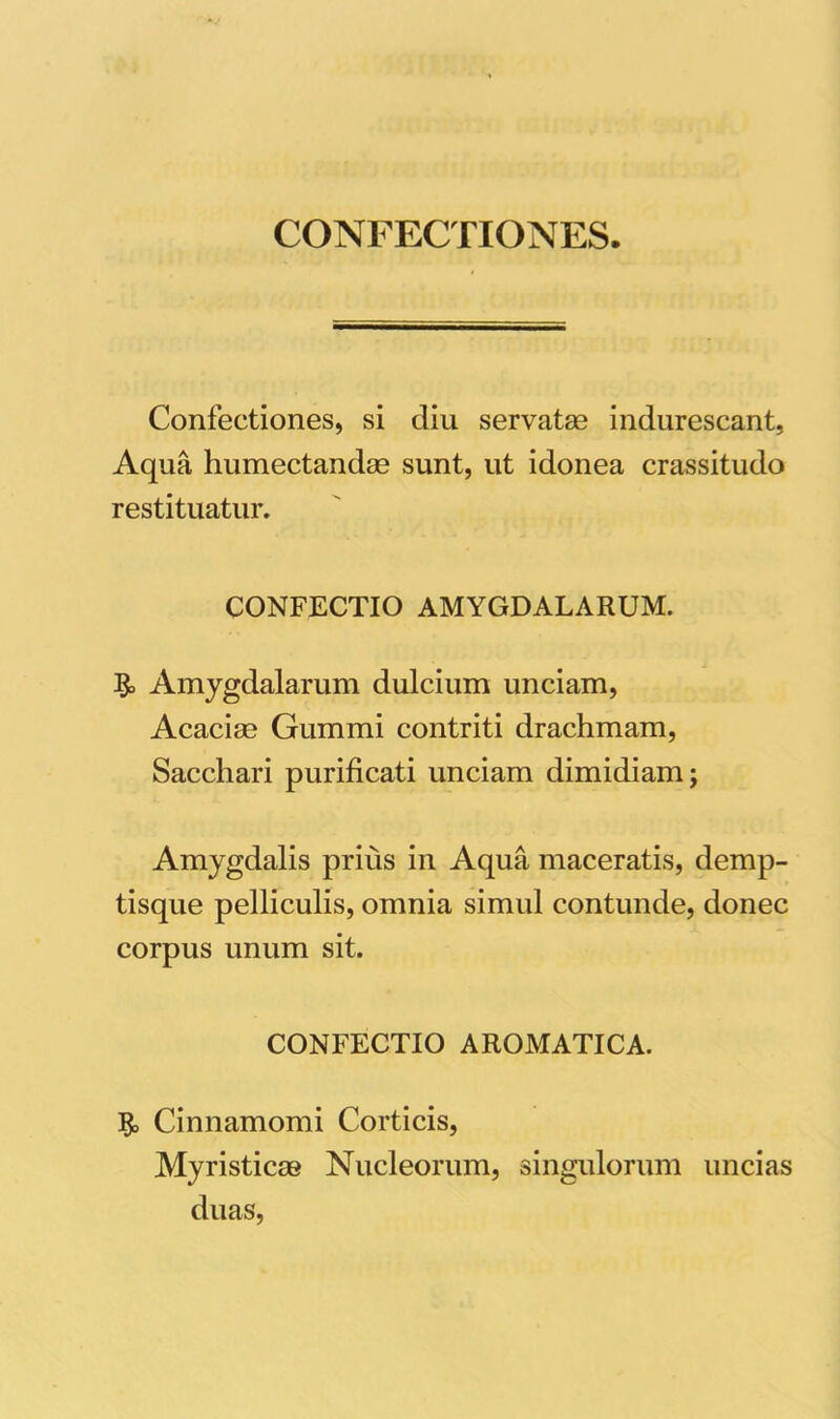 CONFECTIONES. Confectiones, si diu servatas indurescant, Aqua humectandas sunt, ut idonea crassitudo restituatur. CONFECTIO AMYGDALARUM. Amygdalarum dulcium unciam, Acacias Gummi contriti drachmam, Sacchari purificati unciam dimidiam; Amygdalis prius in Aqua maceratis, demp- tisque pelliculis, omnia simul contunde, donec corpus unum sit. CONFECTIO AROMATICA. Cinnamomi Corticis, Myristicae Nucleorum, singulorum uncias duas,
