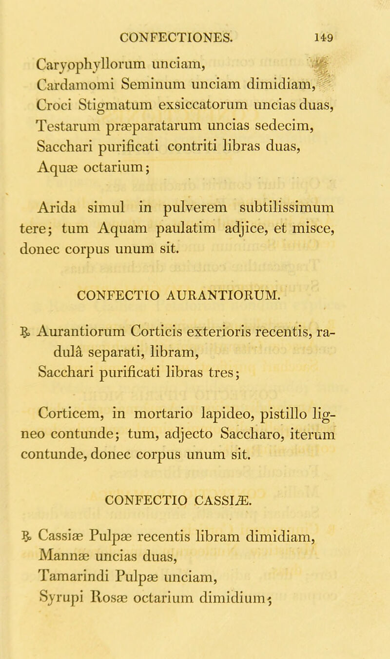 Caryophyllorum unciam, Cardamomi Seminum unciam dimidiam, Croci Stigmatum exsiccatorum uncias duas, Testarum praeparatarum uncias sedecim, Sacchari purificati contriti libras duas, Aquae octarium; Arida simul in pulverem subtilissimum tere; tum Aquam paulatim adjice, et misce, donec corpus unum sit. CONFECTIO AURANTIORUM. 3» Aurantiorum Corticis exterioris recentis, ra- dula separati, libram, Sacchari purificati libras tres; Corticem, in mortario lapideo, pistillo lig- neo contunde; tum, adjecto Saccharo, iterum contunde, donec corpus unum sit. CONFECTIO CASSIiE. 3° Cassiae Pulpae recentis libram dimidiam, Mannae uncias duas, Tamarindi Pulpae unciam, Syrupi Rosae octarium dimidium