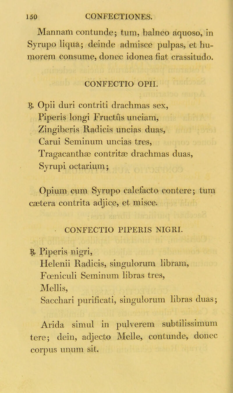 Mannam contunde; tum, balneo aquoso, in Syrupo liqua; deinde admisce pulpas, et hu- morem consume, donec idonea fiat crassitudo. CONFECTIO OPII. Opii duri contriti drachmas sex, Piperis longi Fructus unciam, Zingiberis Radicis uncias duas, Carui Seminum uncias tres, Tragacanthas contritae drachmas duas, Syrupi octarium; Opium cum Syrupo calefacto contere; tum castera contrita adjice, et misce. • CONFECTIO PIPERIS NIGRI. Piperis nigri, Plelenii Radicis, singulorum libram, Foeniculi Seminum libras tres, Mellis, Sacchari purificati, singulorum libras duas; Arida simul in pulverem subtilissimum tere; dein, adjecto Meile, contunde, donec corpus unum sit.