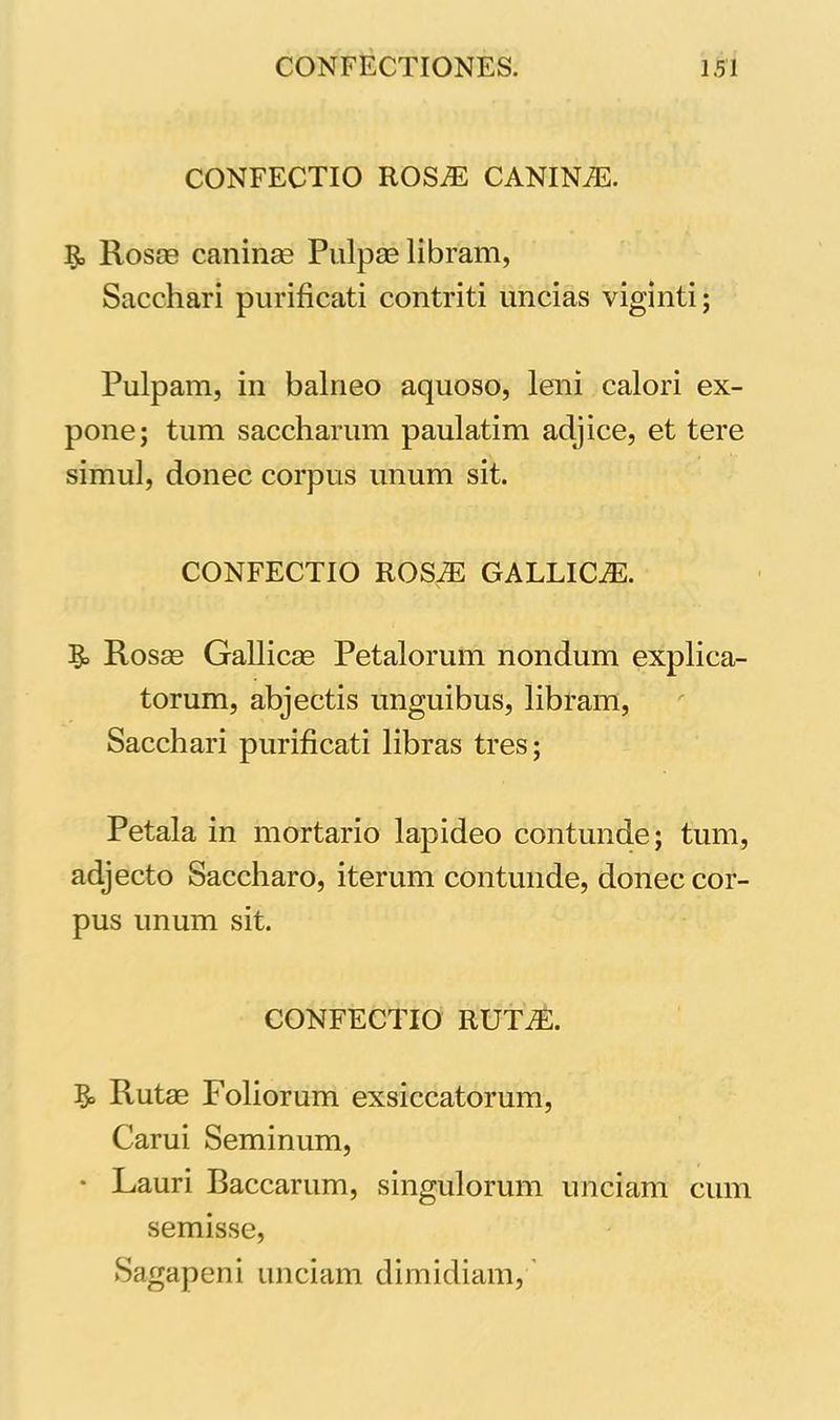 CONFECTIO ROSIE CANINiE. 3, Rosae caninae Pulpas libram, Sacchari purificati contriti uncias viginti; Pulpam, in balneo aquoso, leni calori ex- pone; tum saccharum paulatim adjice, et tere simul, donec corpus unum sit. CONFECTIO ROSiE GALLICiE. Rosas Gallicae Petalorum nondum explica- torum, abjectis unguibus, libram, Sacchari purificati libras tres; Petala in mortario lapideo contunde; tum, adjecto Saccharo, iterum contunde, donec cor- pus unum sit. CONFECTIO RUTiE. §> Rutae Foliorum exsiccatorum, Carui Seminum, • Lauri Baccarum, singulorum unciam cum semisse, Sagapeni unciam dimidiam,