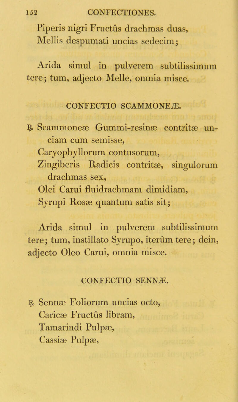 Piperis nigri Fructus drachmas duas, Mellis despumati uncias sedecim; Arida simul in pulverem subtilissimum tere; tum, adjecto Melie, omnia misce. CONFECTIO SCAMMONEAE. Scammoneae Gummi-resinae contritae un- ciam cum semisse, Caryophyllorum contusorum, Zingiberis Radicis contritae, singulorum drachmas sex, Olei Carui fluidrachmam dimidiam, Syrupi Rosae quantum satis sit; Arida simul in pulverem subtilissimum tere; tum, instillato Syrupo, iterum tere; dein, adjecto Oleo Carui, omnia misce. CONFECTIO SENNiE. $> Sennae Foliorum uncias octo, Caricae Fructus libram, Tamarindi Pulpae, Cassiae Pulpae,