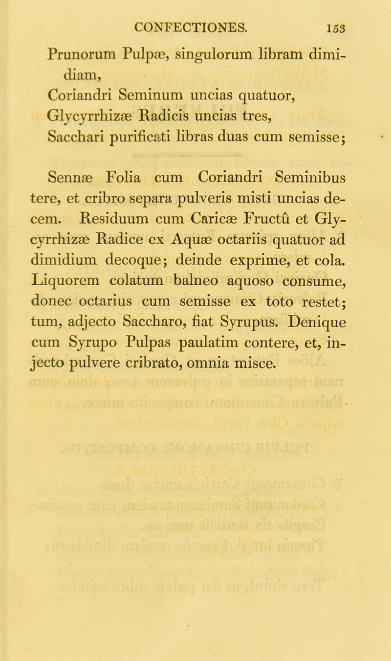 Prunorum Pulpae, singulorum libram dimi- diam, Coriandri Seminum uncias quatuor, Glycyrrhizae Radicis uncias tres, Sacchari purificati libras duas cum semisse; Sennae Folia cum Coriandri Seminibus tere, et cribro separa pulveris misti uncias de- cem. Residuum cum Caricae Fructu et Gly- cyrrhizae Radice ex Aquae octariis quatuor ad dimidium decoque; deinde exprime, et cola. Liquorem colatum balneo aquoso consume, donec octarius cum semisse ex toto restet; tum, adjecto Saccharo, fiat Syrupus. Denique cum Syrupo Pulpas paulatim contere, et, in- jecto pulvere cribrato, omnia misce.