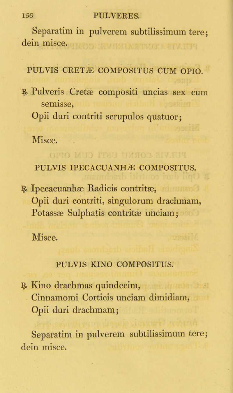 Separatim in pulverem subtilissimum tere; dein misce. PULVIS CRETAE COMPOSITUS CUM OPIO. & Pulveris Cretae compositi uncias sex cum semisse, Opii duri contriti scrupulos quatuor; Misce. PULVIS IPECACUANHJE COMPOSITUS. Ipecacuanhae Radicis contritae, Opii duri contriti, singulorum drachmam, Potassae Sulphatis contritae unciam; Misce. PULVIS KINO COMPOSITUS. Kino drachmas quindecim, Cinnamomi Corticis unciam dimidiam, Opii duri drachmam; Separatim in pulverem subtilissimum tere; dein misce.