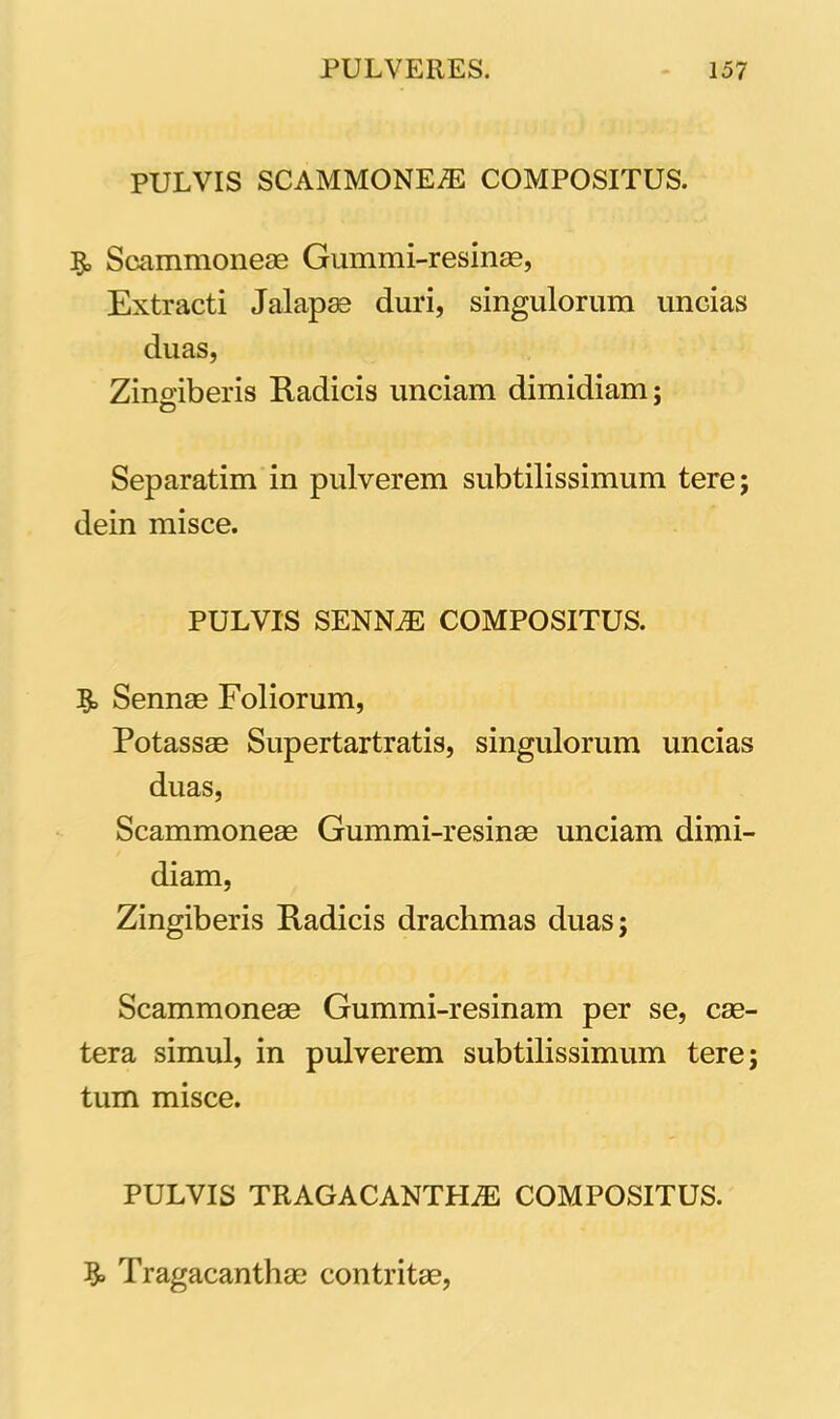 PULVIS SCAMMONEaE COMPOSITUS. 5» Scammoneae Gummi-resinae, Extracti Jalapae duri, singulorum uncias duas, Zingiberis Radicis unciam dimidiam; Separatim in pulverem subtilissimum tere; dein misce. PULVIS SENNaE COMPOSITUS. Sennae Foliorum, Potassae Supertartratis, singulorum uncias duas, Scammoneae Gummi-resinae unciam dimi- diam, Zingiberis Radicis drachmas duas; Scammoneae Gummi-resinam per se, cae- tera simul, in pulverem subtilissimum tere; tum misce. PULVIS TRAGACANTHAE COMPOSITUS. 3» Tragacanthae contritae,