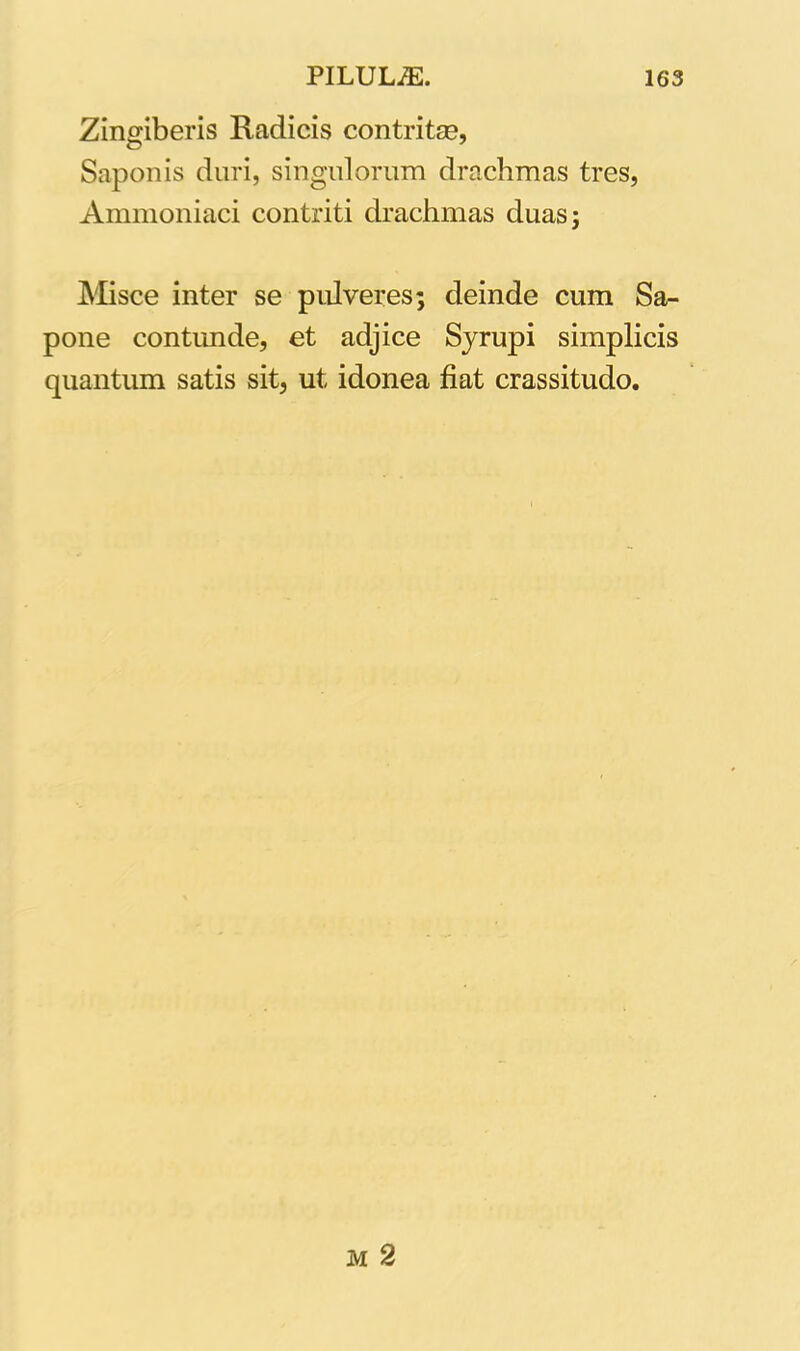 Zingiberis Radicis contritas, Saponis duri, singulorum drachmas tres, Ammoniaci contriti drachmas duas; Misce inter se pulveres; deinde cum Sa- pone contunde, et adjice Syrupi simplicis quantum satis sit, ut idonea fiat crassitudo.