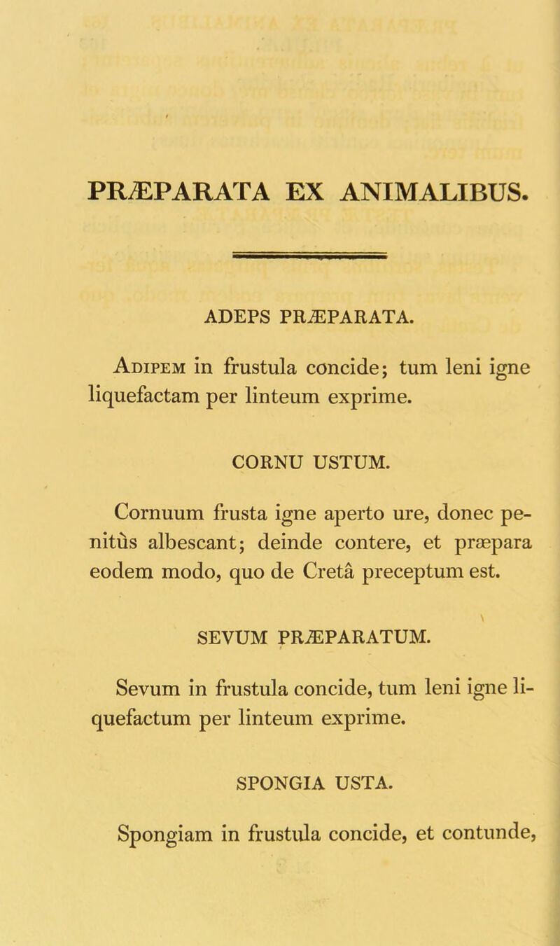 PRAEPARATA EX ANIMALIBUS. ADEPS PR^PARATA. Adipem in frustula concide; tum leni igne liquefactam per linteum exprime. CORNU USTUM. Cornuum frusta igne aperto ure, donec pe- nitus albescant; deinde contere, et praepara eodem modo, quo de Creta preceptum est. SEVUM PRAEPARATUM. Sevum in frustula concide, tum leni igne li- quefactum per linteum exprime. SPONGIA USTA. Spongiam in frustula concide, et contunde,