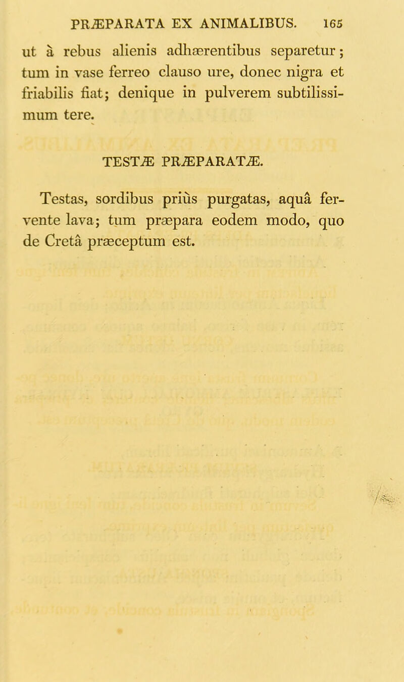 ut a rebus alienis adhaerentibus separetur; tum in vase ferreo clauso ure, donec nigra et friabilis fiat; denique in pulverem subtilissi- mum tere. TESTAE PRAEPARATAE. Testas, sordibus prius purgatas, aqua fer- vente lava; tum praepara eodem modo, quo de Creta praeceptum est.