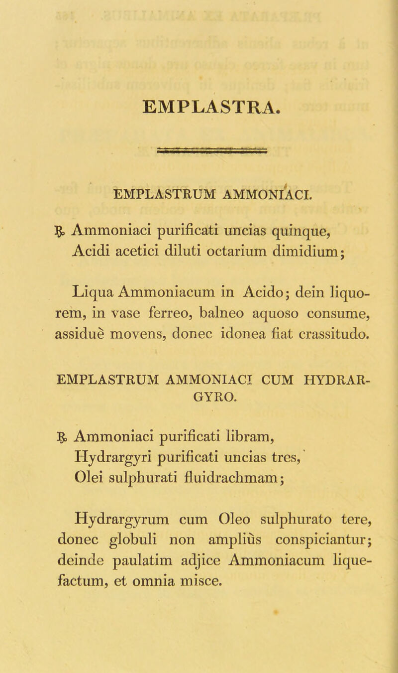 EMPLASTRA. EMPLASTRUM AMMONIACI. & Ammoniaci purificati uncias quinque, Acidi acetici diluti octarium dimidium; Liqua Ammoniacum in Acido; dein liquo- rem, in vase ferreo, balneo aquoso consume, assidue movens, donec idonea fiat crassitudo. EMPLASTRUM AMMONIACI CUM HYDRAR- GYRO. Ammoniaci purificati libram, Hydrargyri purificati uncias tres, Olei sulphurati fluidrachmam; Hydrargyrum cum Oleo sulphurato tere, donec globuli non amplius conspiciantur; deinde paulatim adjice Ammoniacum lique- factum, et omnia misce.