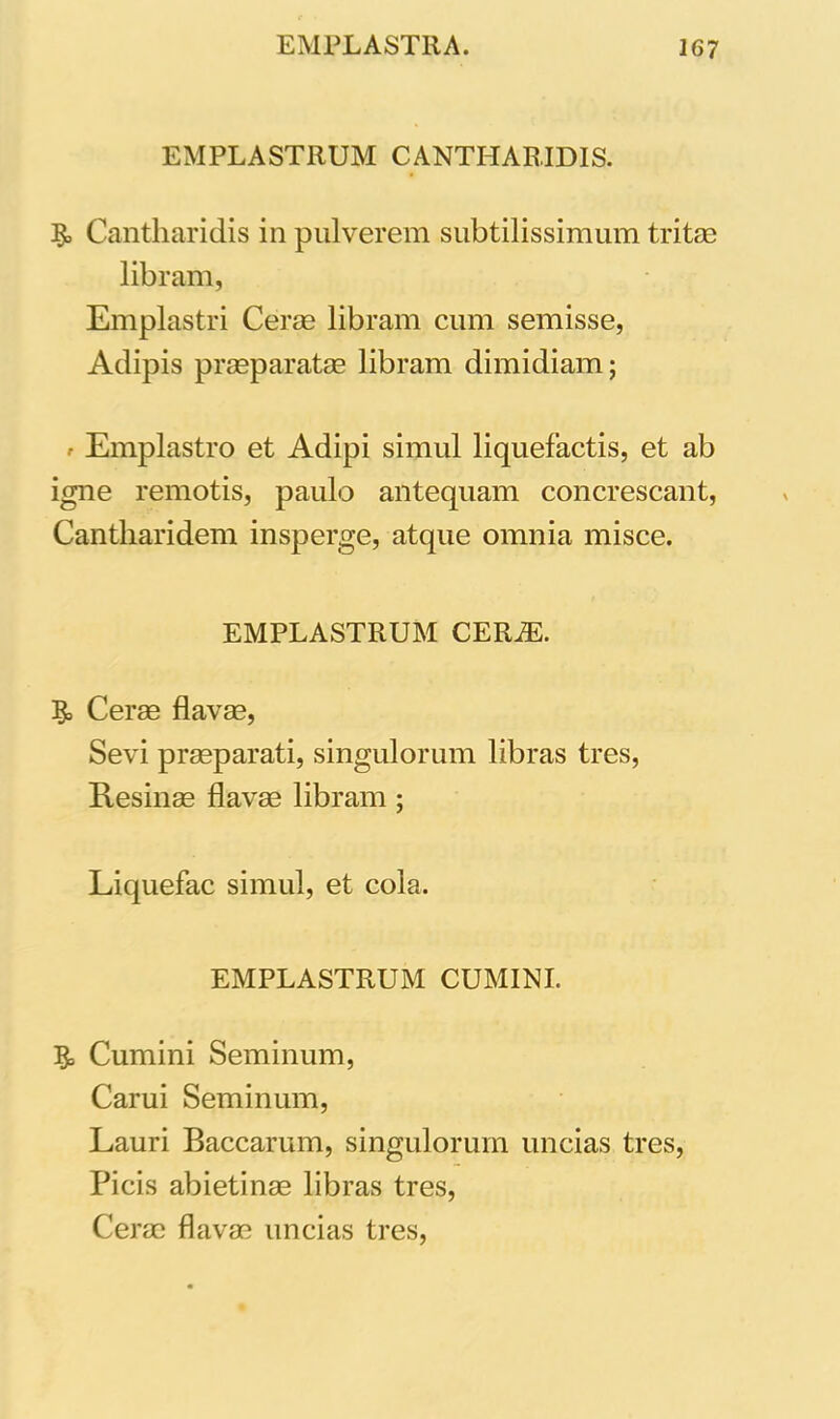 EMPLASTRUM CANTHARIDIS. I£, Cantharidis in pulverem subtilissimum tritae libram, Emplastri Cerae libram cum semisse, Adipis praeparatae libram dimidiam; • Emplastro et Adipi simul liquefactis, et ab igne remotis, paulo antequam concrescant, Cantharidem insperge, atque omnia misce. EMPLASTRUM CERiE. & Cerae flavae, Sevi praeparati, singulorum libras tres, Resinae flavae libram ; Liquefac simul, et cola. EMPLASTRUM CUMINI. ?= Cumini Seminum, Carui Seminum, Lauri Baccarum, singulorum uncias tres, Picis abietinae libras tres, Cerae flavae uncias tres,