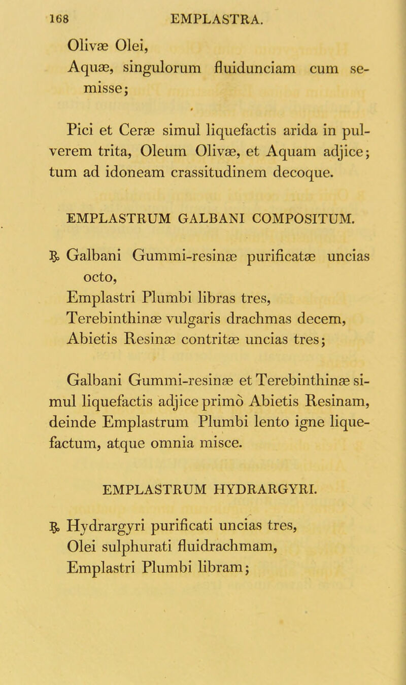 Olivae Olei, Aquae, singulorum fluidunciam cum se- misse; 0 Pici et Cerae simul liquefactis arida in pul- verem trita, Oleum Olivae, et Aquam adjice; tum ad idoneam crassitudinem decoque. EMPLASTRUM GALBANI COMPOSITUM. & Galbani Gummi-resinae purificatae uncias octo, Emplastri Plumbi libras tres, Terebinthinae vulgaris drachmas decem, Abietis Resinae contritae uncias tres; Galbani Gummi-resinae et Terebinthinae si- mul liquefactis adjice primo Abietis Resinam, deinde Emplastrum Plumbi lento igne lique- factum, atque omnia misce. EMPLASTRUM HYDRARGYRI. Hydrargyri purificati uncias tres, Olei sulphurati fluidrachmam, Emplastri Plumbi libram;