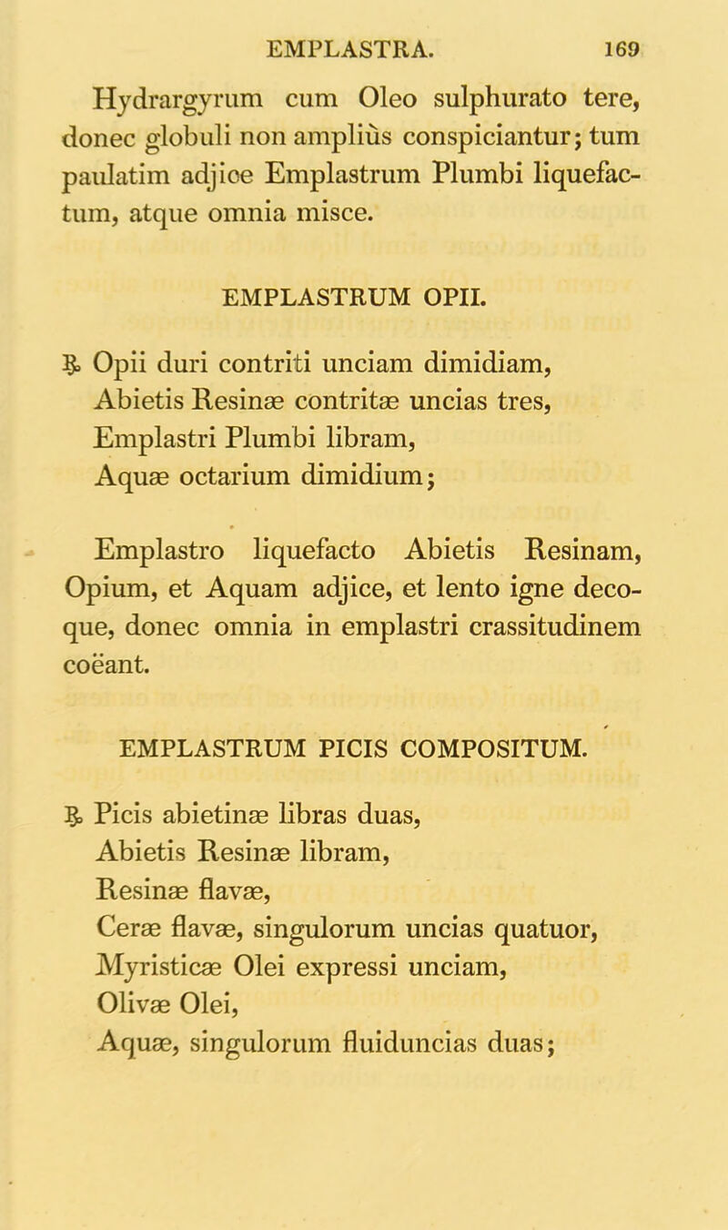 Hydrargyrum cum Oleo sulphurato tere, donec globuli non amplius conspiciuntur; tum paulatim adjice Emplastrum Plumbi liquefac- tum, atque omnia misce. EMPLASTRUM OPII. Opii duri contriti unciam dimidiam, Abietis Resinas contritas uncias tres, Emplastri Plumbi libram, Aquas octarium dimidium; Emplastro liquefacto Abietis Resinam, Opium, et Aquam adjice, et lento igne deco- que, donec omnia in emplastri crassitudinem coeant. EMPLASTRUM PICIS COMPOSITUM. R> Picis abietinas libras duas, Abietis Resinae libram, Resinae flavas, Cerae flavas, singulorum uncias quatuor, Myristicae Olei expressi unciam, Olivae Olei, Aquae, singulorum fluiduncias duas;